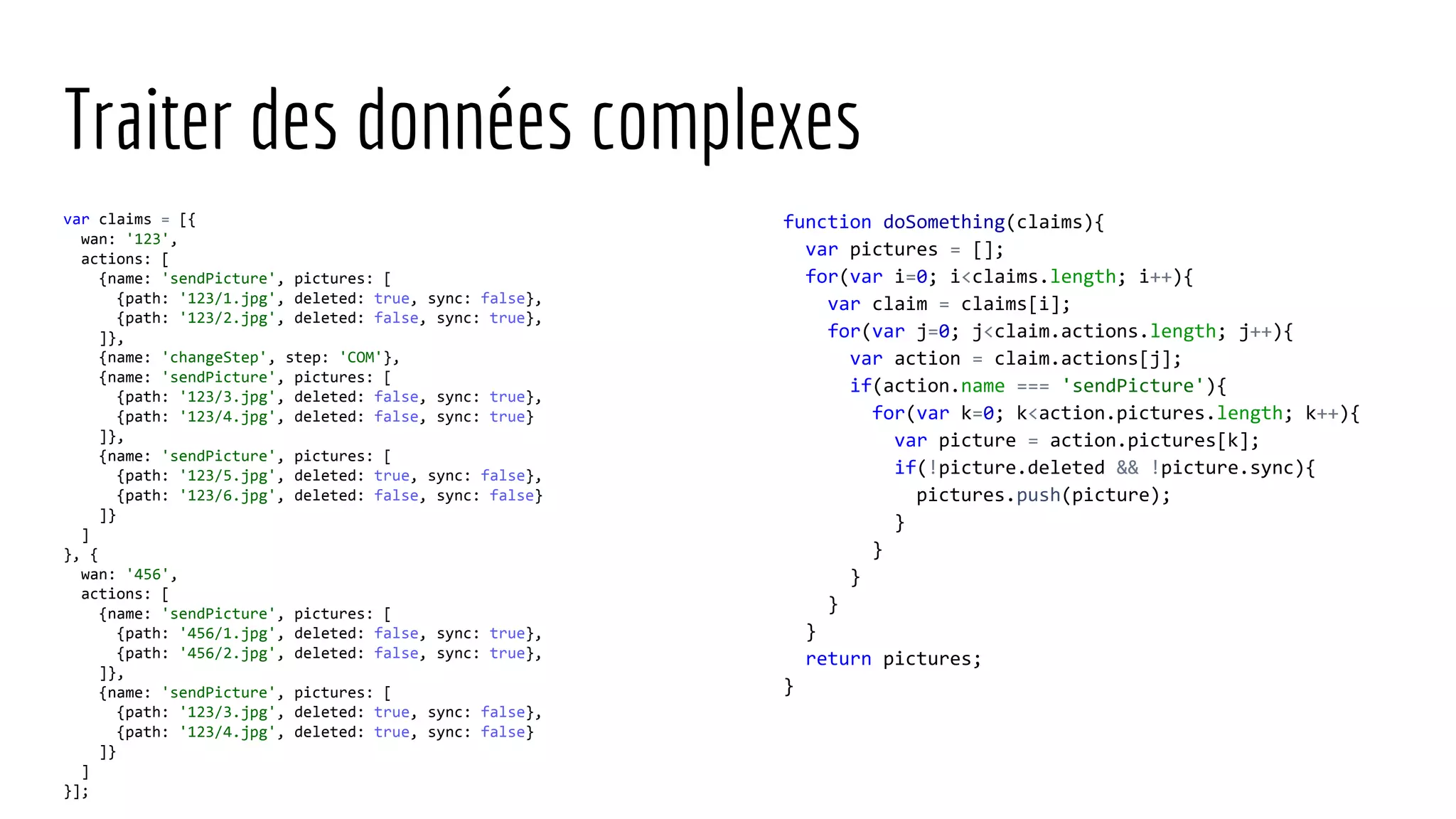 Traiter des données complexes var claims = [{ wan: '123', actions: [ {name: 'sendPicture', pictures: [ {path: '123/1.jpg', deleted: true, sync: false}, {path: '123/2.jpg', deleted: false, sync: true}, ]}, {name: 'changeStep', step: 'COM'}, {name: 'sendPicture', pictures: [ {path: '123/3.jpg', deleted: false, sync: true}, {path: '123/4.jpg', deleted: false, sync: true} ]}, {name: 'sendPicture', pictures: [ {path: '123/5.jpg', deleted: true, sync: false}, {path: '123/6.jpg', deleted: false, sync: false} ]} ] }, { wan: '456', actions: [ {name: 'sendPicture', pictures: [ {path: '456/1.jpg', deleted: false, sync: true}, {path: '456/2.jpg', deleted: false, sync: true}, ]}, {name: 'sendPicture', pictures: [ {path: '123/3.jpg', deleted: true, sync: false}, {path: '123/4.jpg', deleted: true, sync: false} ]} ] }]; function doSomething(claims){ var pictures = []; for(var i=0; i<claims.length; i++){ var claim = claims[i]; for(var j=0; j<claim.actions.length; j++){ var action = claim.actions[j]; if(action.name === 'sendPicture'){ for(var k=0; k<action.pictures.length; k++){ var picture = action.pictures[k]; if(!picture.deleted && !picture.sync){ pictures.push(picture); } } } } } return pictures; } 