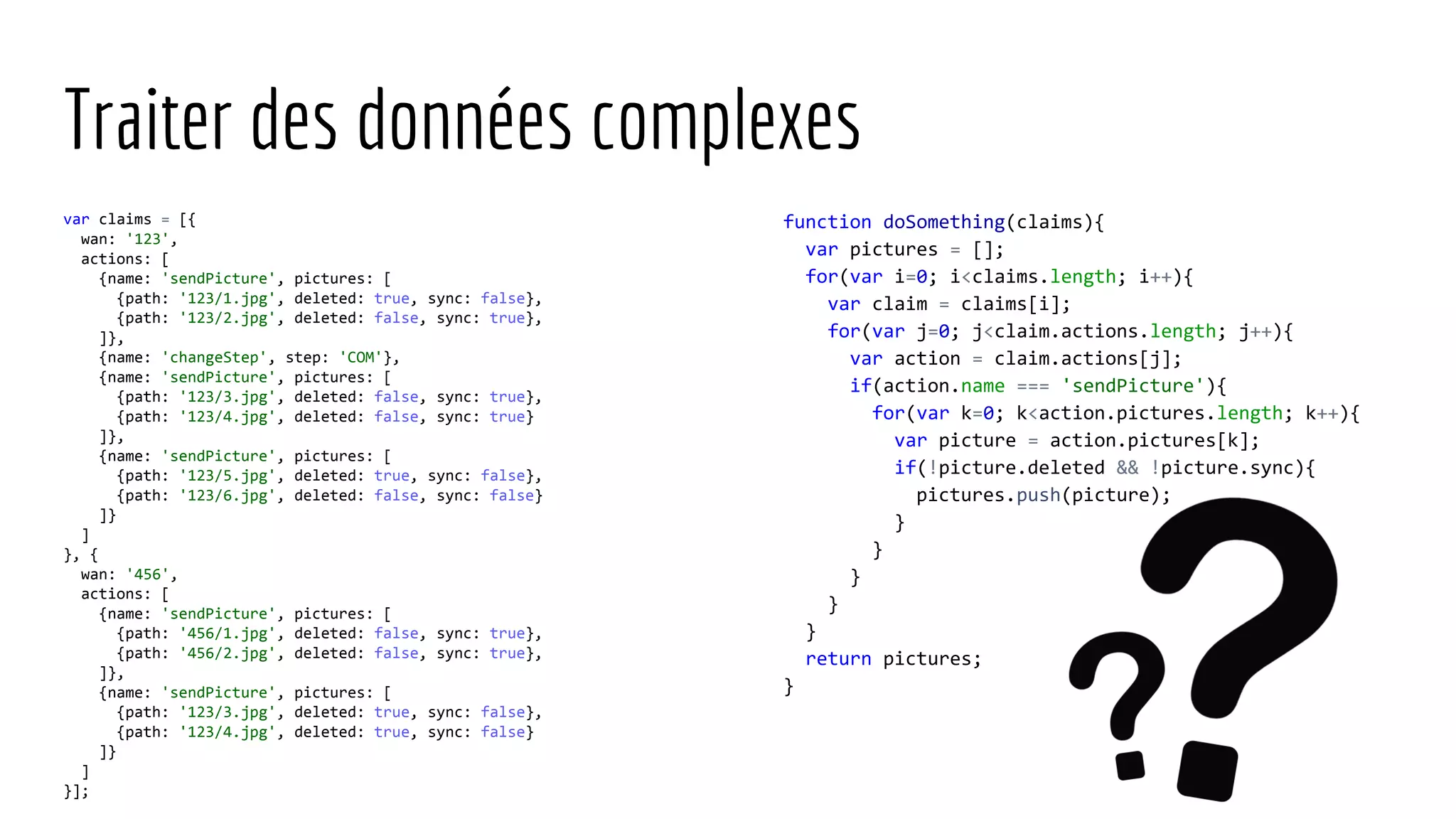 Traiter des données complexes var claims = [{ wan: '123', actions: [ {name: 'sendPicture', pictures: [ {path: '123/1.jpg', deleted: true, sync: false}, {path: '123/2.jpg', deleted: false, sync: true}, ]}, {name: 'changeStep', step: 'COM'}, {name: 'sendPicture', pictures: [ {path: '123/3.jpg', deleted: false, sync: true}, {path: '123/4.jpg', deleted: false, sync: true} ]}, {name: 'sendPicture', pictures: [ {path: '123/5.jpg', deleted: true, sync: false}, {path: '123/6.jpg', deleted: false, sync: false} ]} ] }, { wan: '456', actions: [ {name: 'sendPicture', pictures: [ {path: '456/1.jpg', deleted: false, sync: true}, {path: '456/2.jpg', deleted: false, sync: true}, ]}, {name: 'sendPicture', pictures: [ {path: '123/3.jpg', deleted: true, sync: false}, {path: '123/4.jpg', deleted: true, sync: false} ]} ] }]; function doSomething(claims){ var pictures = []; for(var i=0; i<claims.length; i++){ var claim = claims[i]; for(var j=0; j<claim.actions.length; j++){ var action = claim.actions[j]; if(action.name === 'sendPicture'){ for(var k=0; k<action.pictures.length; k++){ var picture = action.pictures[k]; if(!picture.deleted && !picture.sync){ pictures.push(picture); } } } } } return pictures; } 