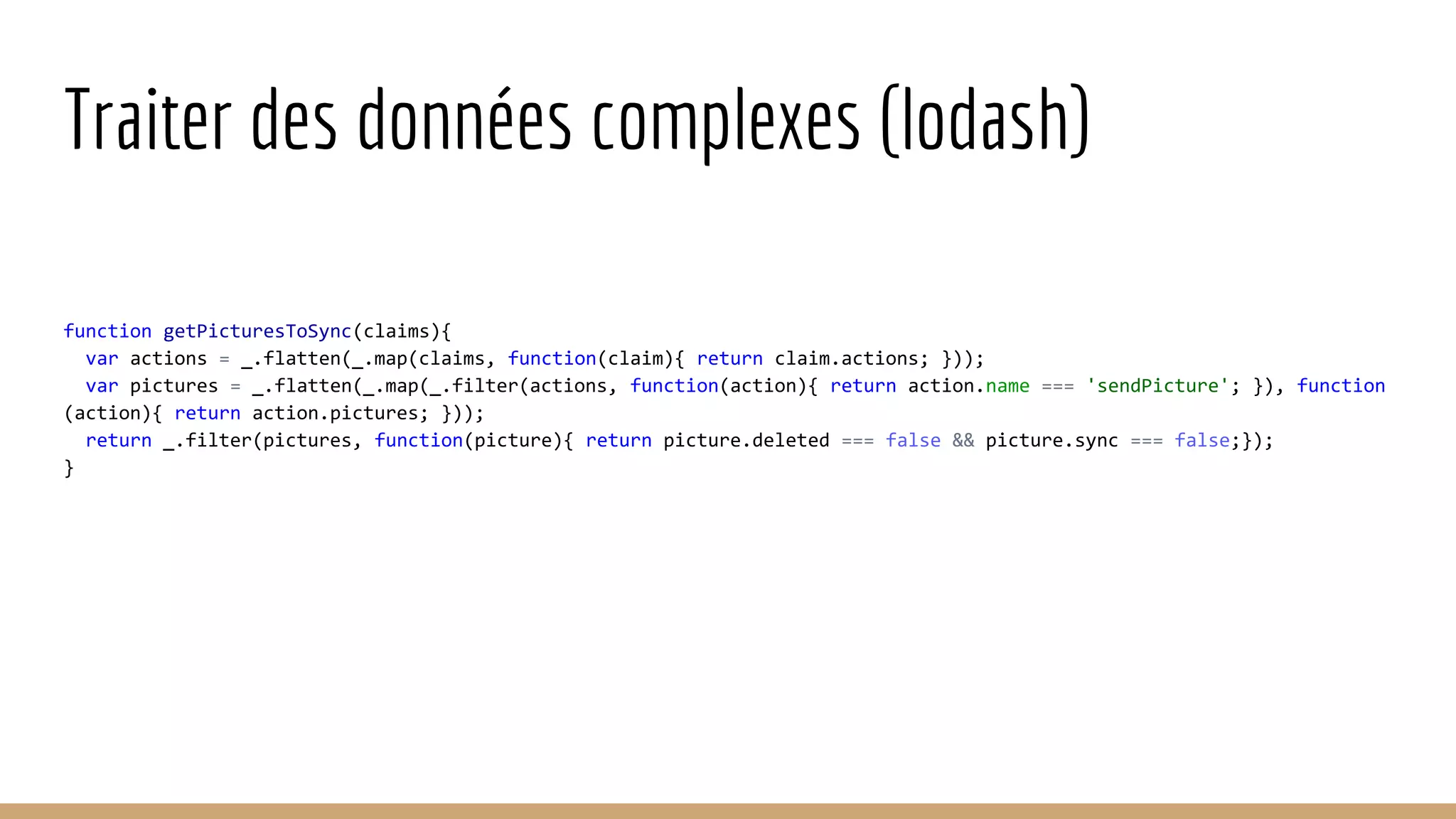 Traiter des données complexes (lodash) function getPicturesToSync(claims){ var actions = _.flatten(_.map(claims, function(claim){ return claim.actions; })); var pictures = _.flatten(_.map(_.filter(actions, function(action){ return action.name === 'sendPicture'; }), function (action){ return action.pictures; })); return _.filter(pictures, function(picture){ return picture.deleted === false && picture.sync === false;}); } 