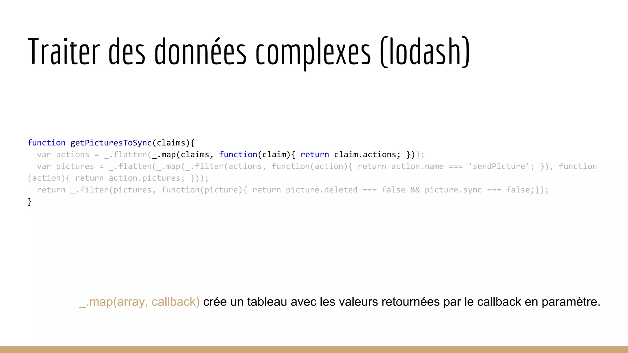 Traiter des données complexes (lodash) function getPicturesToSync(claims){ var actions = _.flatten(_.map(claims, function(claim){ return claim.actions; })); var pictures = _.flatten(_.map(_.filter(actions, function(action){ return action.name === 'sendPicture'; }), function (action){ return action.pictures; })); return _.filter(pictures, function(picture){ return picture.deleted === false && picture.sync === false;}); } _.map(array, callback) crée un tableau avec les valeurs retournées par le callback en paramètre. 