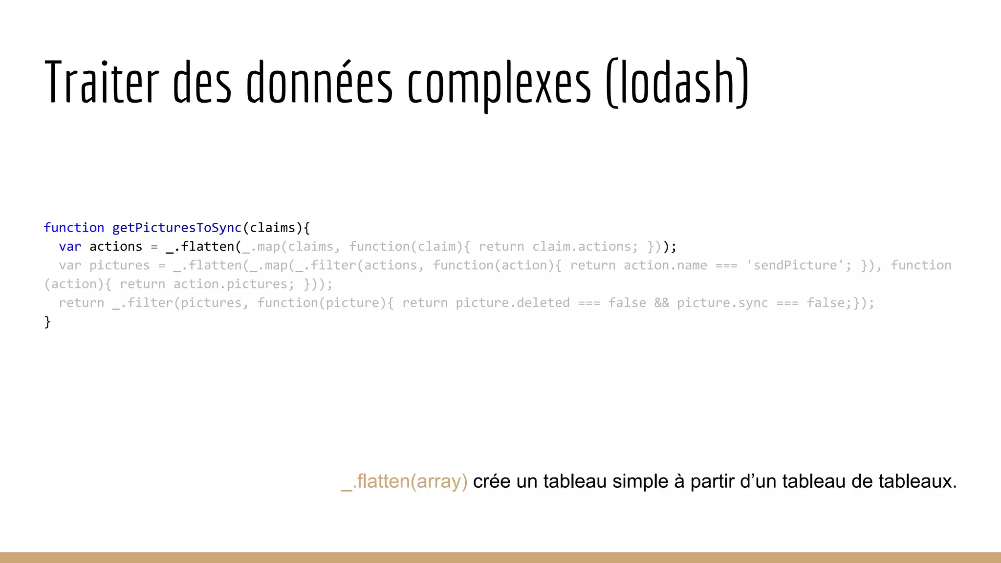Traiter des données complexes (lodash) function getPicturesToSync(claims){ var actions = _.flatten(_.map(claims, function(claim){ return claim.actions; })); var pictures = _.flatten(_.map(_.filter(actions, function(action){ return action.name === 'sendPicture'; }), function (action){ return action.pictures; })); return _.filter(pictures, function(picture){ return picture.deleted === false && picture.sync === false;}); } _.flatten(array) crée un tableau simple à partir d’un tableau de tableaux. 