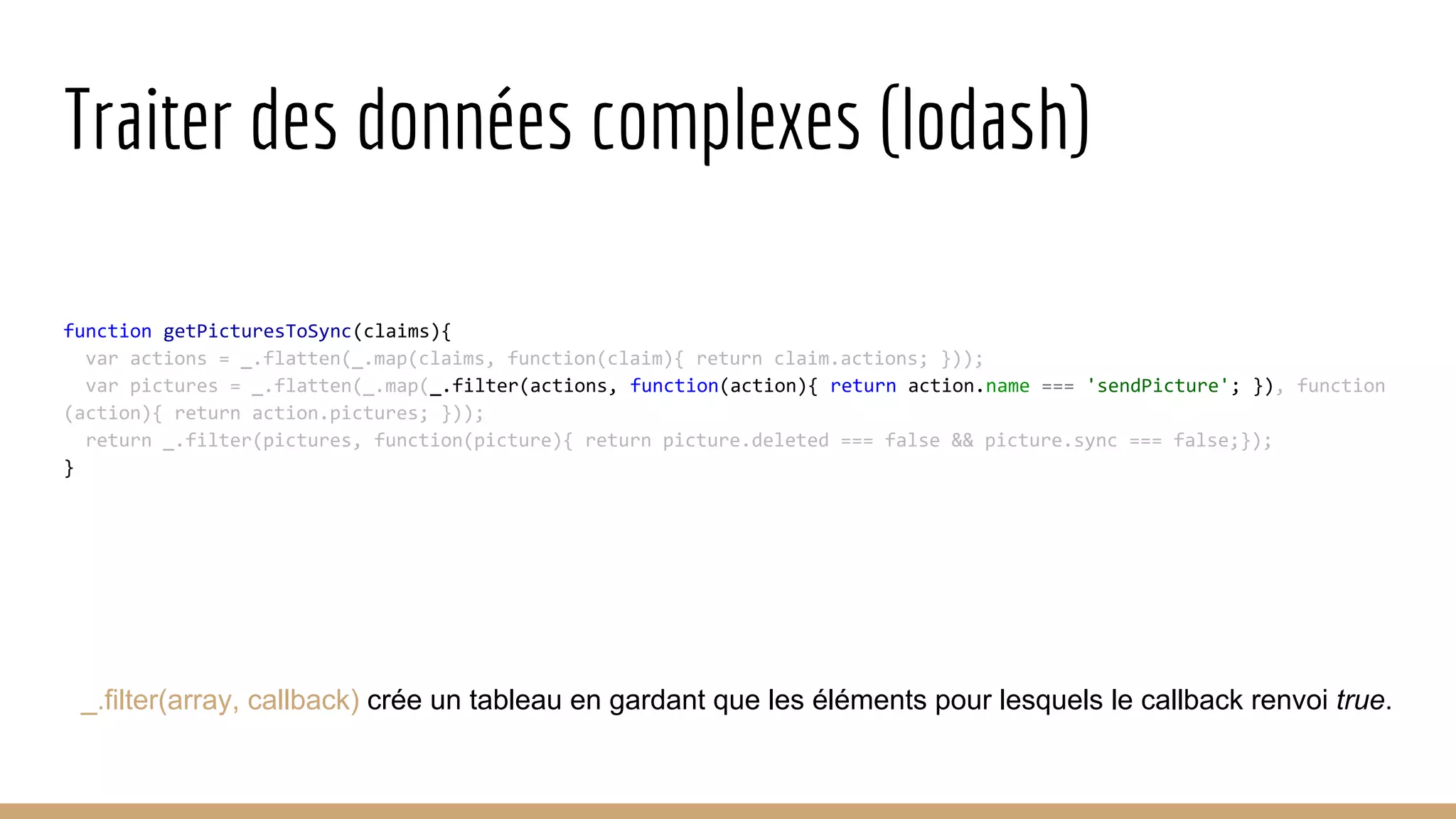 Traiter des données complexes (lodash) function getPicturesToSync(claims){ var actions = _.flatten(_.map(claims, function(claim){ return claim.actions; })); var pictures = _.flatten(_.map(_.filter(actions, function(action){ return action.name === 'sendPicture'; }), function (action){ return action.pictures; })); return _.filter(pictures, function(picture){ return picture.deleted === false && picture.sync === false;}); } _.filter(array, callback) crée un tableau en gardant que les éléments pour lesquels le callback renvoi true. 