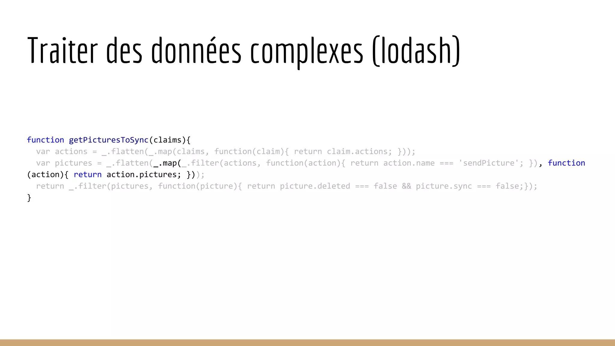 Traiter des données complexes (lodash) function getPicturesToSync(claims){ var actions = _.flatten(_.map(claims, function(claim){ return claim.actions; })); var pictures = _.flatten(_.map(_.filter(actions, function(action){ return action.name === 'sendPicture'; }), function (action){ return action.pictures; })); return _.filter(pictures, function(picture){ return picture.deleted === false && picture.sync === false;}); } 