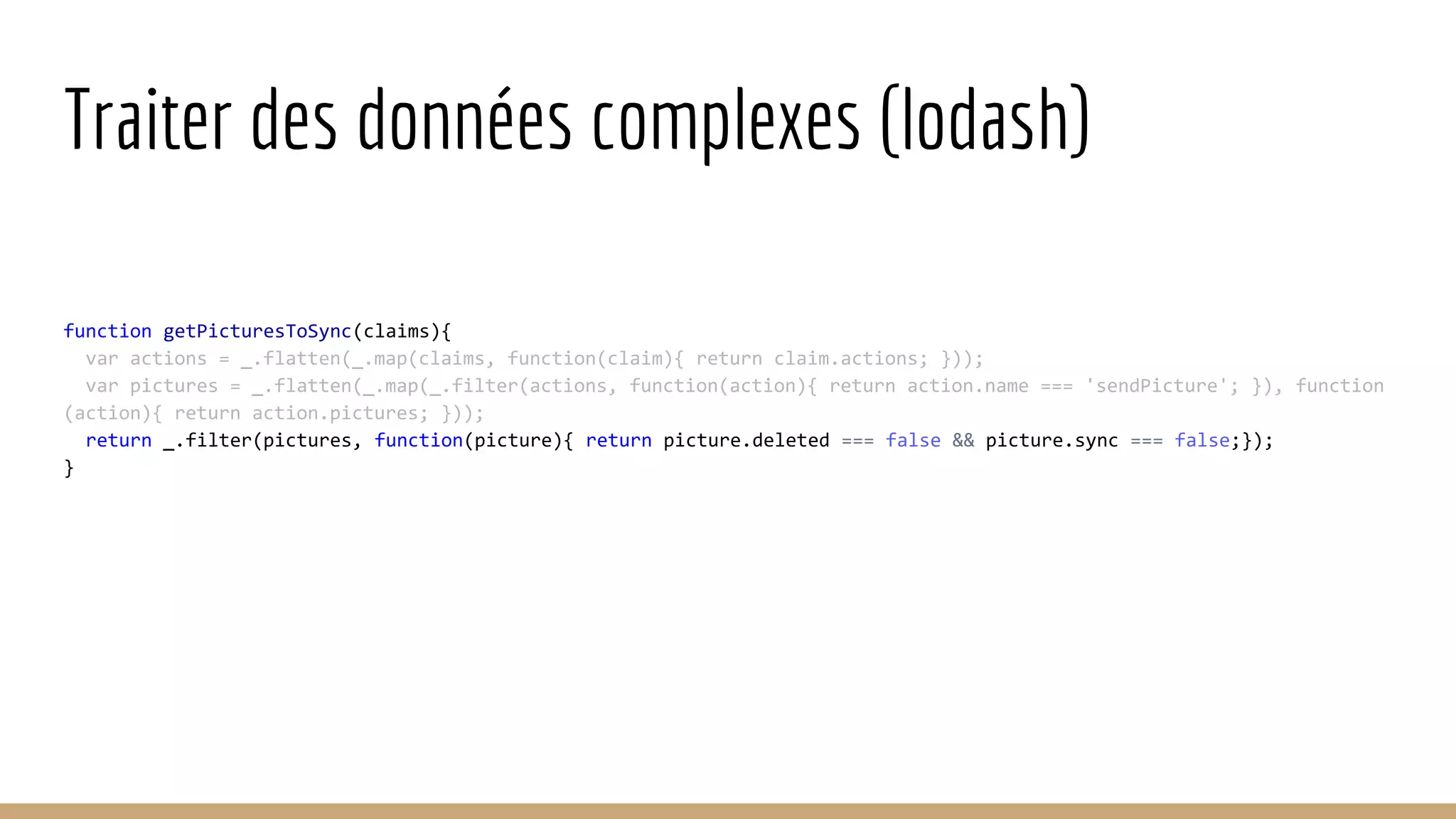 Traiter des données complexes (lodash) function getPicturesToSync(claims){ var actions = _.flatten(_.map(claims, function(claim){ return claim.actions; })); var pictures = _.flatten(_.map(_.filter(actions, function(action){ return action.name === 'sendPicture'; }), function (action){ return action.pictures; })); return _.filter(pictures, function(picture){ return picture.deleted === false && picture.sync === false;}); } 