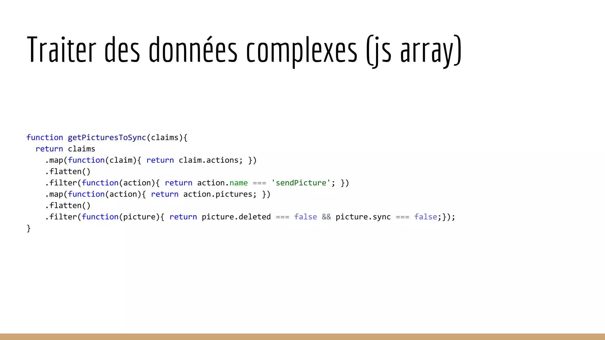 Traiter des données complexes (js array) function getPicturesToSync(claims){ return claims .map(function(claim){ return claim.actions; }) .flatten() .filter(function(action){ return action.name === 'sendPicture'; }) .map(function(action){ return action.pictures; }) .flatten() .filter(function(picture){ return picture.deleted === false && picture.sync === false;}); } 