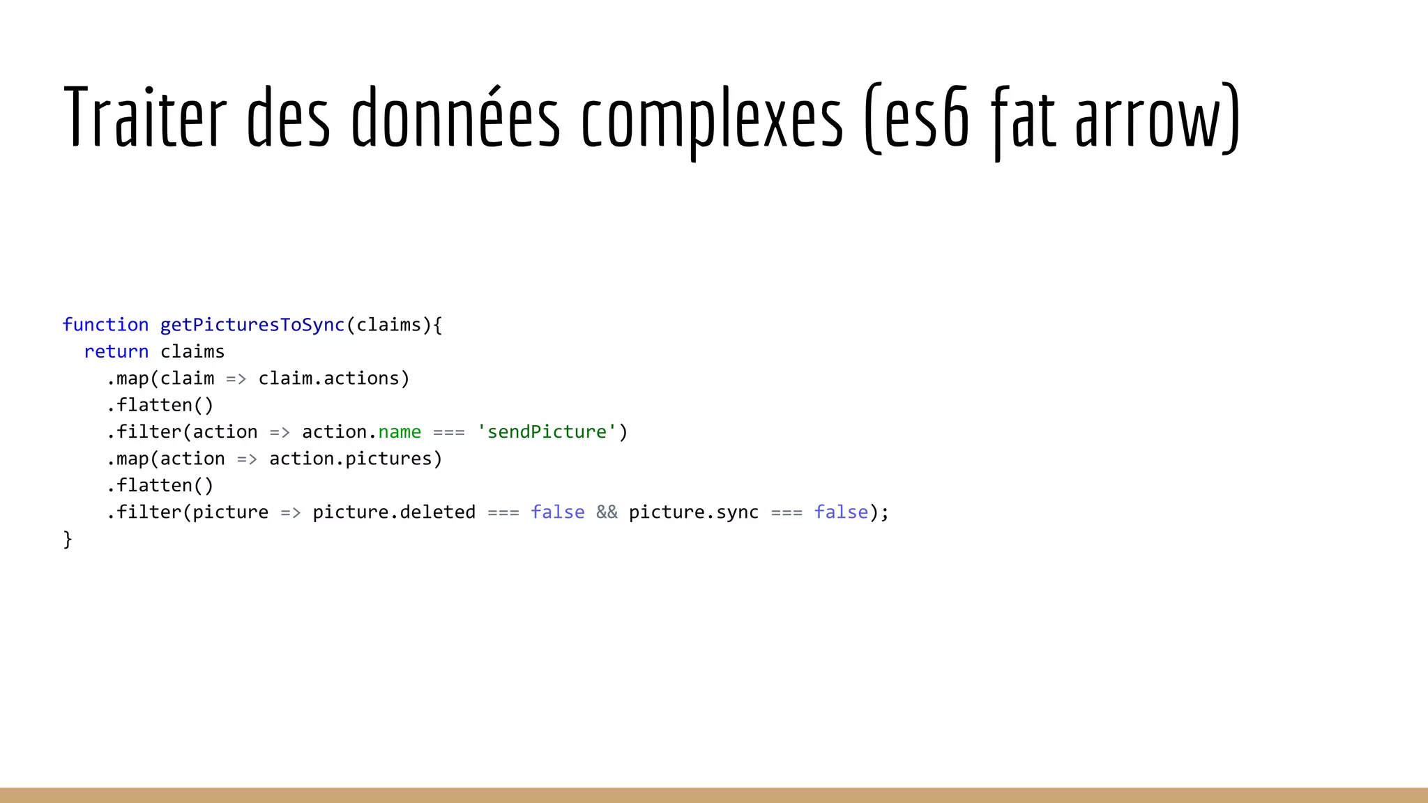 Traiter des données complexes (es6 fat arrow) function getPicturesToSync(claims){ return claims .map(claim => claim.actions) .flatten() .filter(action => action.name === 'sendPicture') .map(action => action.pictures) .flatten() .filter(picture => picture.deleted === false && picture.sync === false); } 