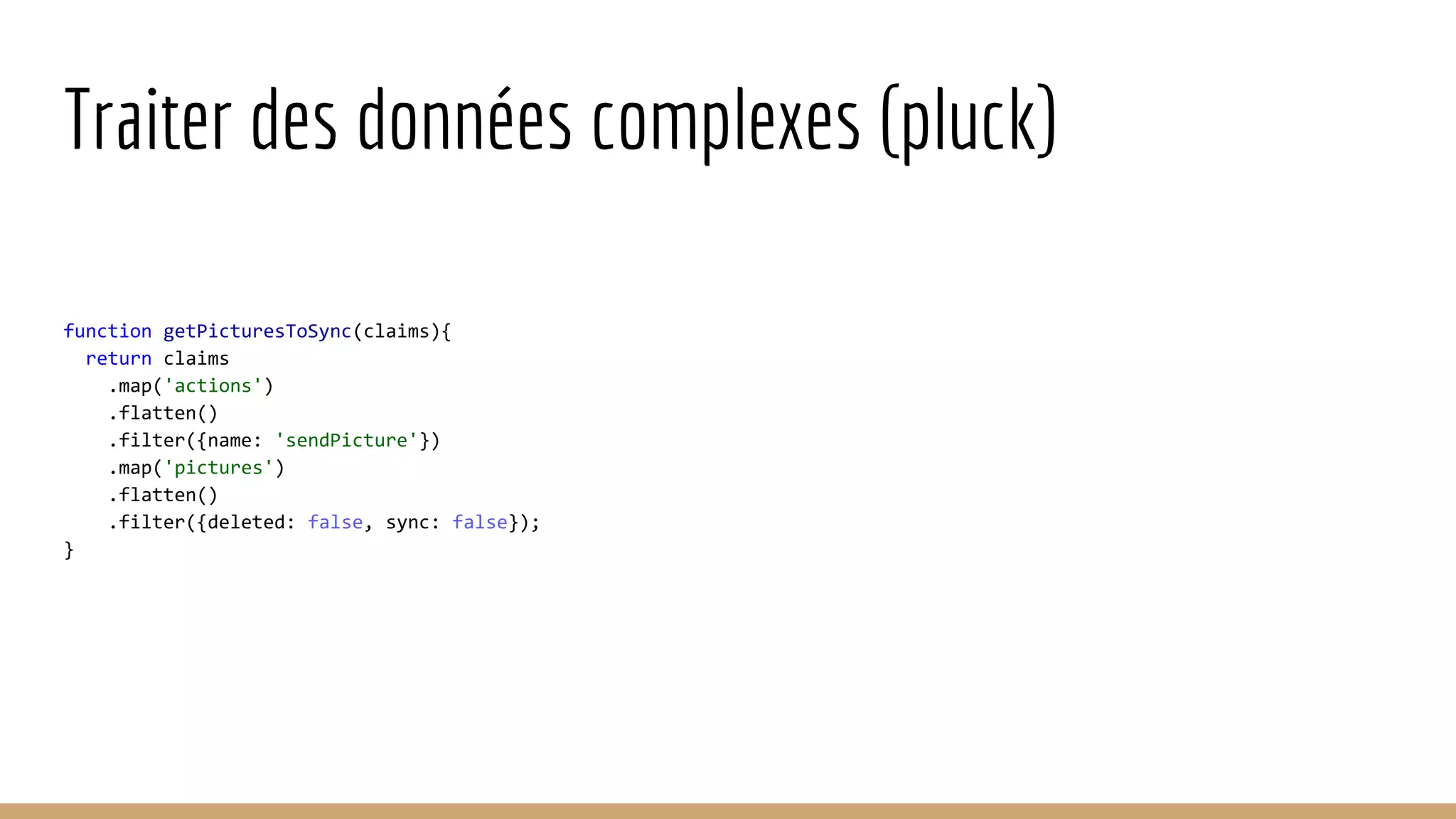 Traiter des données complexes (pluck) function getPicturesToSync(claims){ return claims .map('actions') .flatten() .filter({name: 'sendPicture'}) .map('pictures') .flatten() .filter({deleted: false, sync: false}); } 