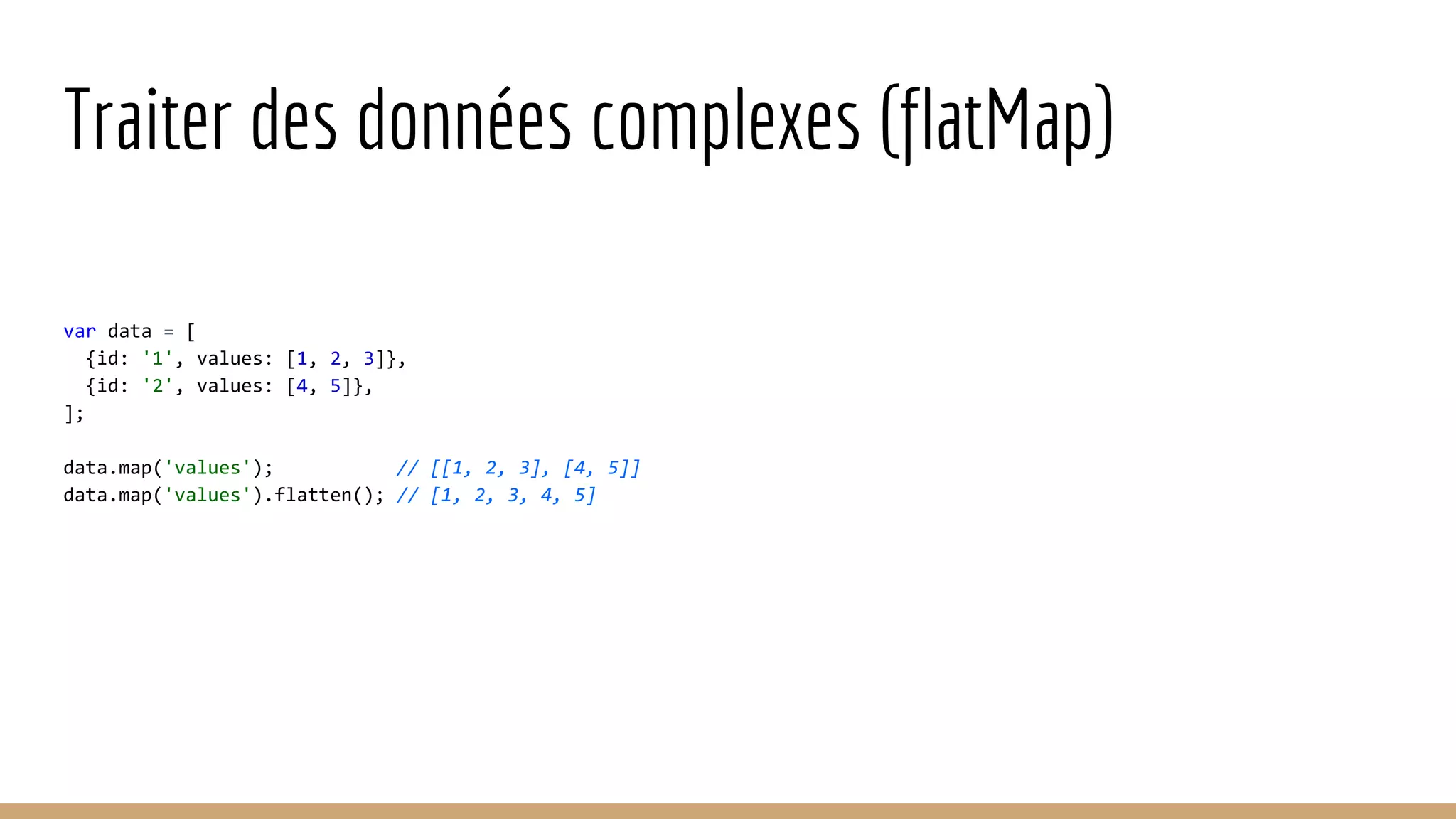 Traiter des données complexes (flatMap) var data = [ {id: '1', values: [1, 2, 3]}, {id: '2', values: [4, 5]}, ]; data.map('values'); // [[1, 2, 3], [4, 5]] data.map('values').flatten(); // [1, 2, 3, 4, 5] 