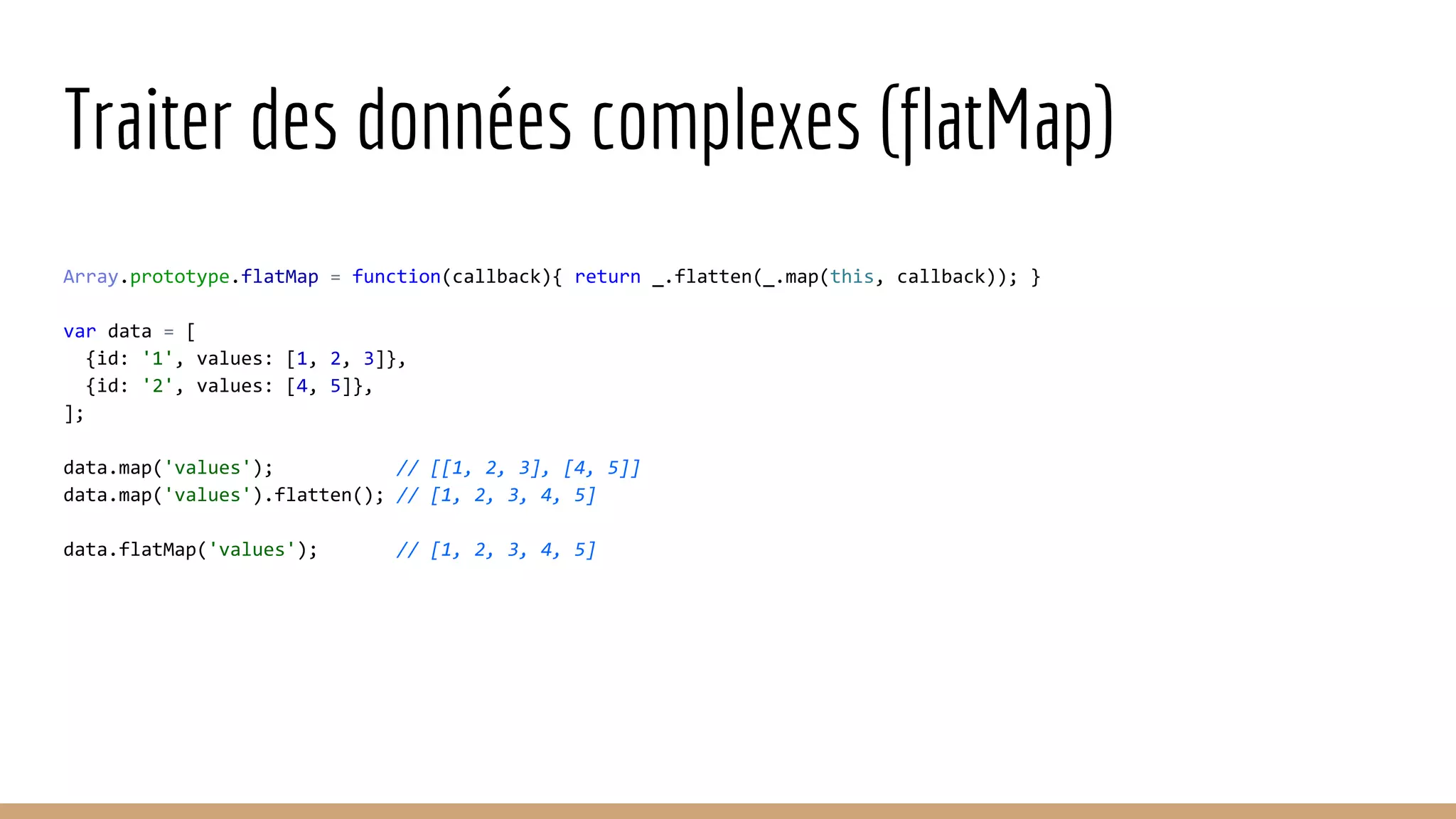 Traiter des données complexes (flatMap) Array.prototype.flatMap = function(callback){ return _.flatten(_.map(this, callback)); } var data = [ {id: '1', values: [1, 2, 3]}, {id: '2', values: [4, 5]}, ]; data.map('values'); // [[1, 2, 3], [4, 5]] data.map('values').flatten(); // [1, 2, 3, 4, 5] data.flatMap('values'); // [1, 2, 3, 4, 5] 