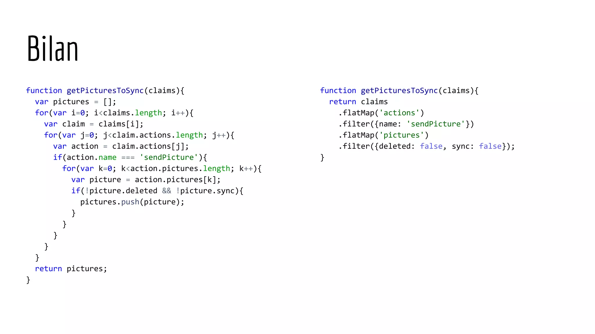 function getPicturesToSync(claims){ return claims .flatMap('actions') .filter({name: 'sendPicture'}) .flatMap('pictures') .filter({deleted: false, sync: false}); } Bilan function getPicturesToSync(claims){ var pictures = []; for(var i=0; i<claims.length; i++){ var claim = claims[i]; for(var j=0; j<claim.actions.length; j++){ var action = claim.actions[j]; if(action.name === 'sendPicture'){ for(var k=0; k<action.pictures.length; k++){ var picture = action.pictures[k]; if(!picture.deleted && !picture.sync){ pictures.push(picture); } } } } } return pictures; } 