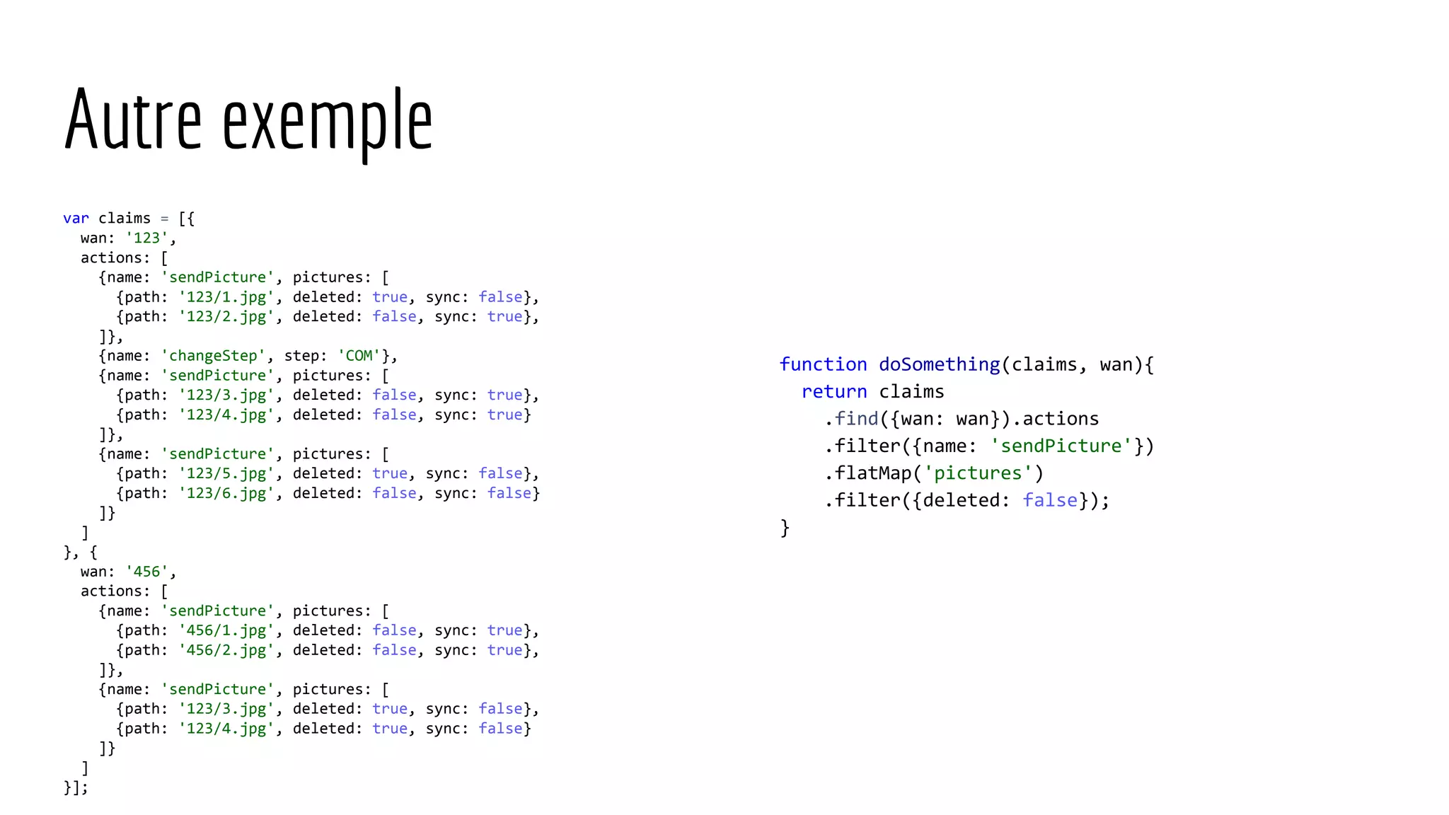 Autre exemple var claims = [{ wan: '123', actions: [ {name: 'sendPicture', pictures: [ {path: '123/1.jpg', deleted: true, sync: false}, {path: '123/2.jpg', deleted: false, sync: true}, ]}, {name: 'changeStep', step: 'COM'}, {name: 'sendPicture', pictures: [ {path: '123/3.jpg', deleted: false, sync: true}, {path: '123/4.jpg', deleted: false, sync: true} ]}, {name: 'sendPicture', pictures: [ {path: '123/5.jpg', deleted: true, sync: false}, {path: '123/6.jpg', deleted: false, sync: false} ]} ] }, { wan: '456', actions: [ {name: 'sendPicture', pictures: [ {path: '456/1.jpg', deleted: false, sync: true}, {path: '456/2.jpg', deleted: false, sync: true}, ]}, {name: 'sendPicture', pictures: [ {path: '123/3.jpg', deleted: true, sync: false}, {path: '123/4.jpg', deleted: true, sync: false} ]} ] }]; function doSomething(claims, wan){ return claims .find({wan: wan}).actions .filter({name: 'sendPicture'}) .flatMap('pictures') .filter({deleted: false}); } 