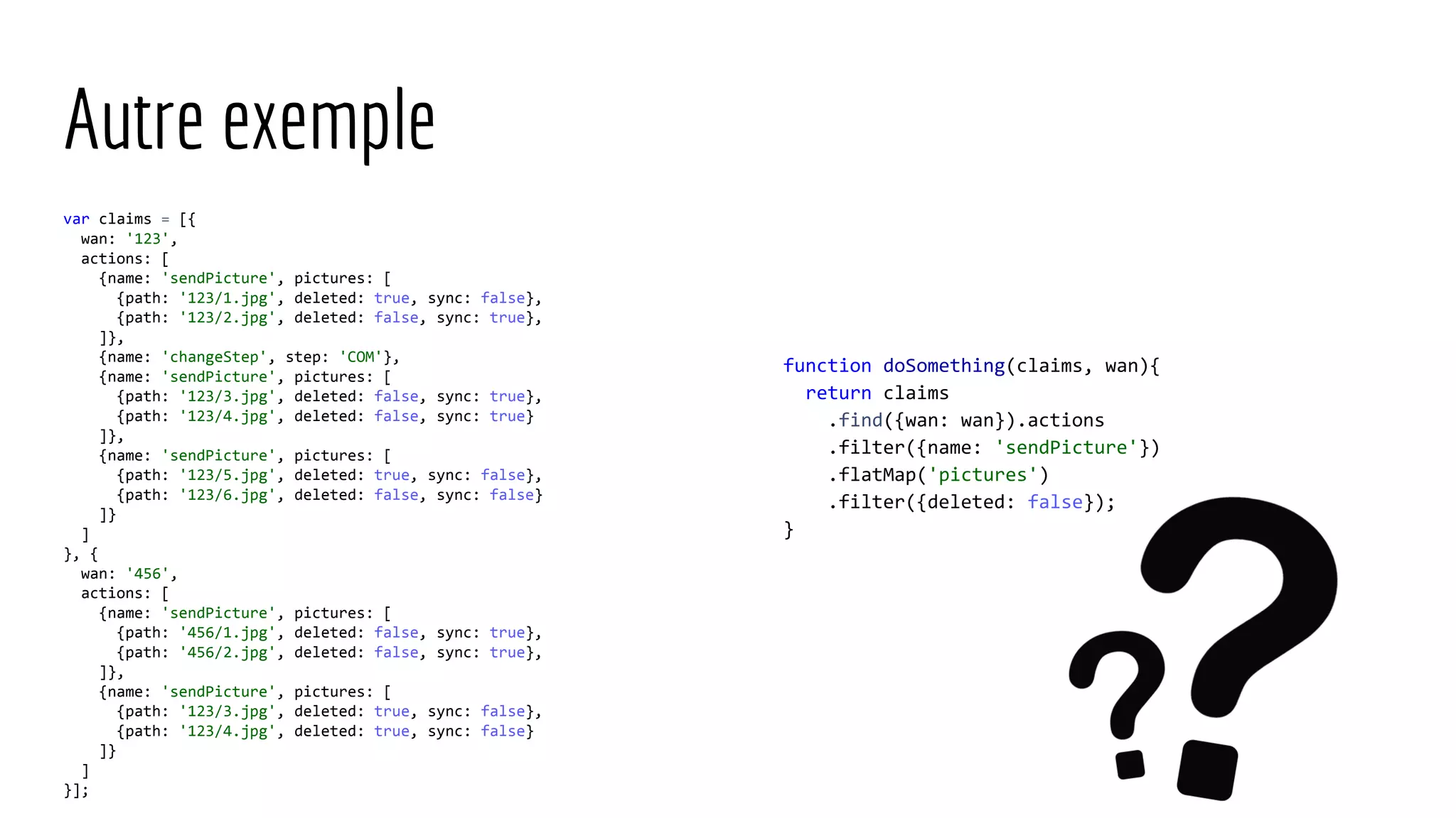 Autre exemple var claims = [{ wan: '123', actions: [ {name: 'sendPicture', pictures: [ {path: '123/1.jpg', deleted: true, sync: false}, {path: '123/2.jpg', deleted: false, sync: true}, ]}, {name: 'changeStep', step: 'COM'}, {name: 'sendPicture', pictures: [ {path: '123/3.jpg', deleted: false, sync: true}, {path: '123/4.jpg', deleted: false, sync: true} ]}, {name: 'sendPicture', pictures: [ {path: '123/5.jpg', deleted: true, sync: false}, {path: '123/6.jpg', deleted: false, sync: false} ]} ] }, { wan: '456', actions: [ {name: 'sendPicture', pictures: [ {path: '456/1.jpg', deleted: false, sync: true}, {path: '456/2.jpg', deleted: false, sync: true}, ]}, {name: 'sendPicture', pictures: [ {path: '123/3.jpg', deleted: true, sync: false}, {path: '123/4.jpg', deleted: true, sync: false} ]} ] }]; function doSomething(claims, wan){ return claims .find({wan: wan}).actions .filter({name: 'sendPicture'}) .flatMap('pictures') .filter({deleted: false}); } 