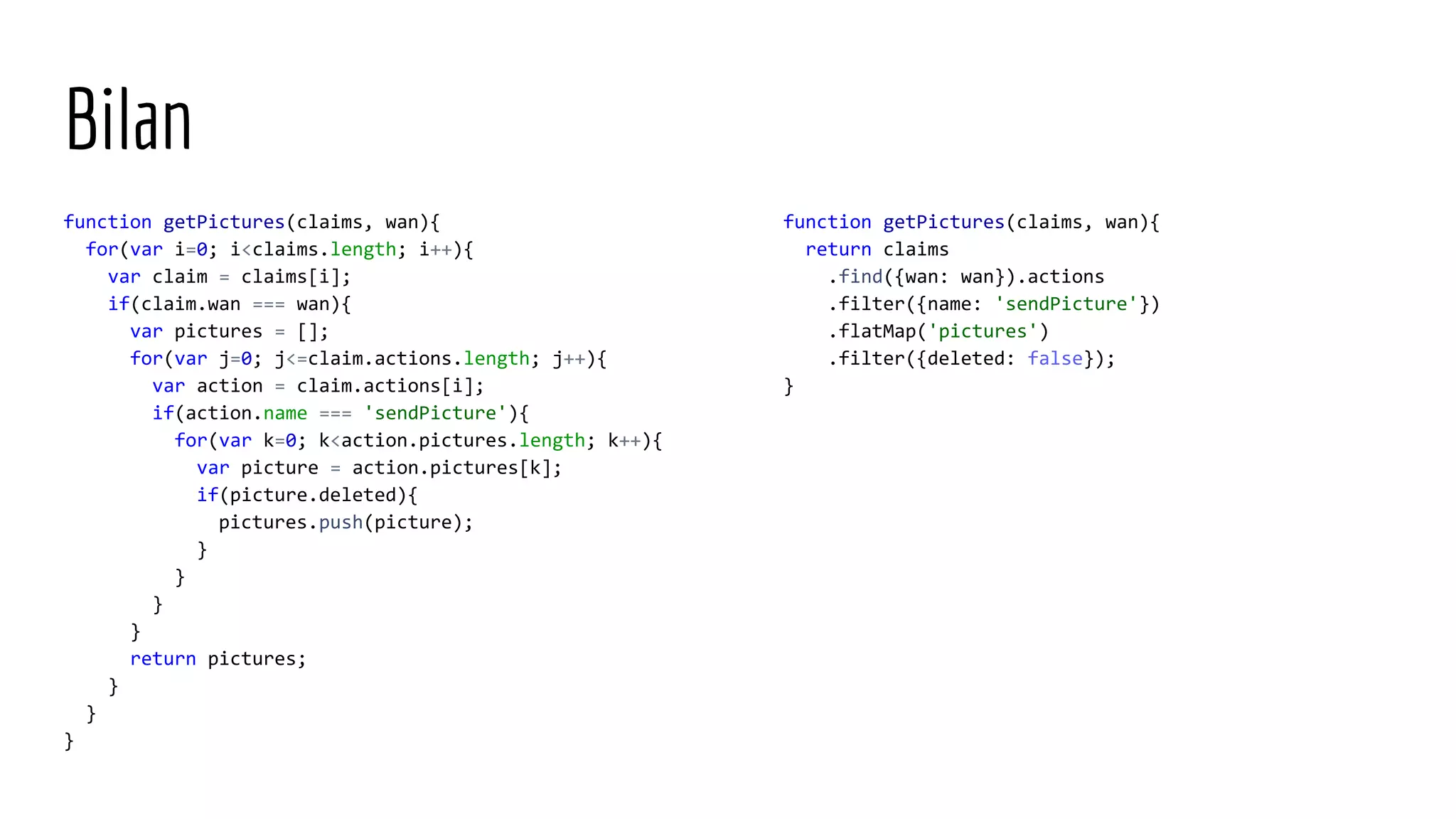 Bilan function getPictures(claims, wan){ for(var i=0; i<claims.length; i++){ var claim = claims[i]; if(claim.wan === wan){ var pictures = []; for(var j=0; j<=claim.actions.length; j++){ var action = claim.actions[i]; if(action.name === 'sendPicture'){ for(var k=0; k<action.pictures.length; k++){ var picture = action.pictures[k]; if(picture.deleted){ pictures.push(picture); } } } } return pictures; } } } function getPictures(claims, wan){ return claims .find({wan: wan}).actions .filter({name: 'sendPicture'}) .flatMap('pictures') .filter({deleted: false}); } 