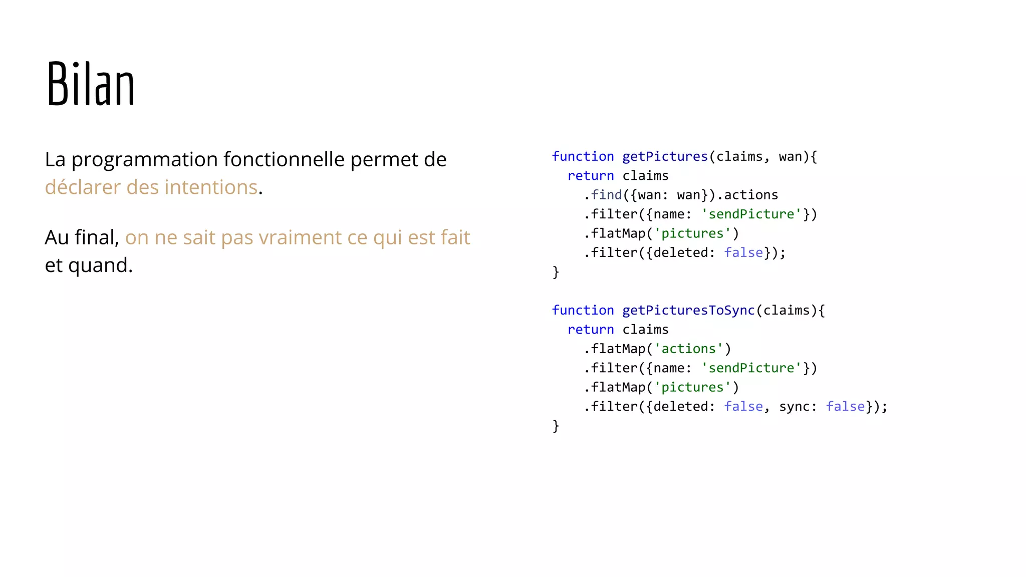 Bilan La programmation fonctionnelle permet de déclarer des intentions. Au final, on ne sait pas vraiment ce qui est fait et quand. function getPictures(claims, wan){ return claims .find({wan: wan}).actions .filter({name: 'sendPicture'}) .flatMap('pictures') .filter({deleted: false}); } function getPicturesToSync(claims){ return claims .flatMap('actions') .filter({name: 'sendPicture'}) .flatMap('pictures') .filter({deleted: false, sync: false}); } 