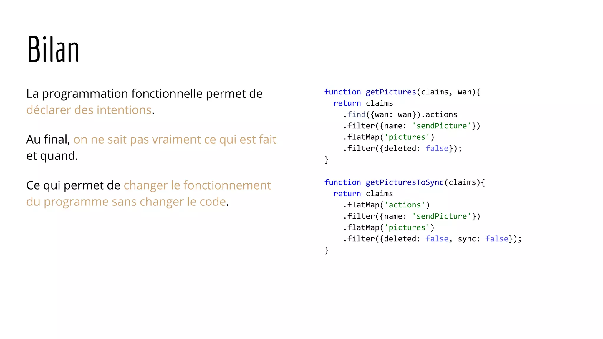 Bilan La programmation fonctionnelle permet de déclarer des intentions. Au final, on ne sait pas vraiment ce qui est fait et quand. Ce qui permet de changer le fonctionnement du programme sans changer le code. function getPictures(claims, wan){ return claims .find({wan: wan}).actions .filter({name: 'sendPicture'}) .flatMap('pictures') .filter({deleted: false}); } function getPicturesToSync(claims){ return claims .flatMap('actions') .filter({name: 'sendPicture'}) .flatMap('pictures') .filter({deleted: false, sync: false}); } 