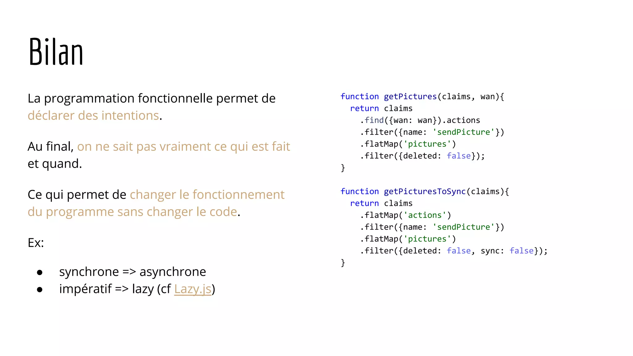 Bilan La programmation fonctionnelle permet de déclarer des intentions. Au final, on ne sait pas vraiment ce qui est fait et quand. Ce qui permet de changer le fonctionnement du programme sans changer le code. Ex: ● synchrone => asynchrone ● impératif => lazy (cf Lazy.js) function getPictures(claims, wan){ return claims .find({wan: wan}).actions .filter({name: 'sendPicture'}) .flatMap('pictures') .filter({deleted: false}); } function getPicturesToSync(claims){ return claims .flatMap('actions') .filter({name: 'sendPicture'}) .flatMap('pictures') .filter({deleted: false, sync: false}); } 