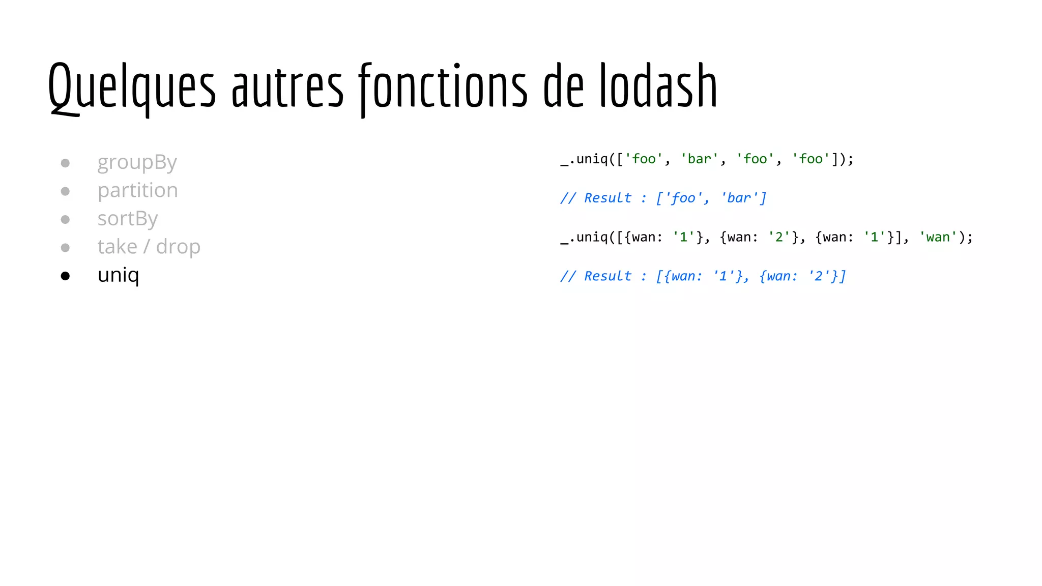 Quelques autres fonctions de lodash ● groupBy ● partition ● sortBy ● take / drop ● uniq _.uniq(['foo', 'bar', 'foo', 'foo']); // Result : ['foo', 'bar'] _.uniq([{wan: '1'}, {wan: '2'}, {wan: '1'}], 'wan'); // Result : [{wan: '1'}, {wan: '2'}] 