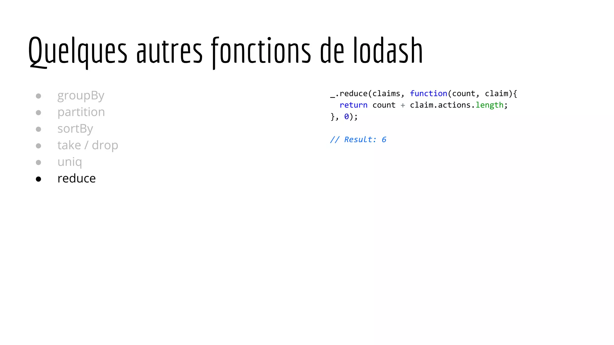 Quelques autres fonctions de lodash ● groupBy ● partition ● sortBy ● take / drop ● uniq ● reduce _.reduce(claims, function(count, claim){ return count + claim.actions.length; }, 0); // Result: 6 