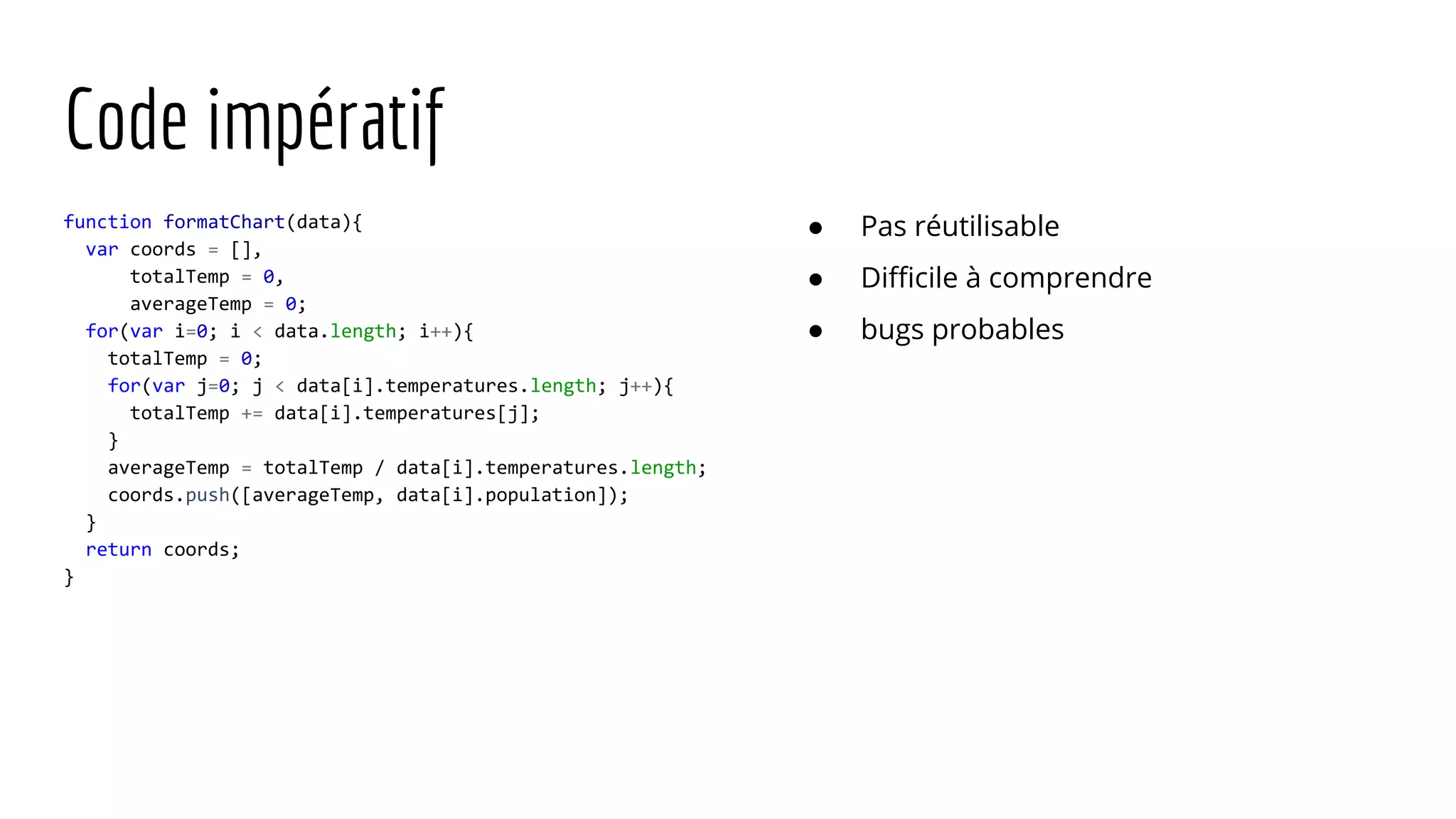 Code impératif function formatChart(data){ var coords = [], totalTemp = 0, averageTemp = 0; for(var i=0; i < data.length; i++){ totalTemp = 0; for(var j=0; j < data[i].temperatures.length; j++){ totalTemp += data[i].temperatures[j]; } averageTemp = totalTemp / data[i].temperatures.length; coords.push([averageTemp, data[i].population]); } return coords; } ● Pas réutilisable ● Difficile à comprendre ● bugs probables 