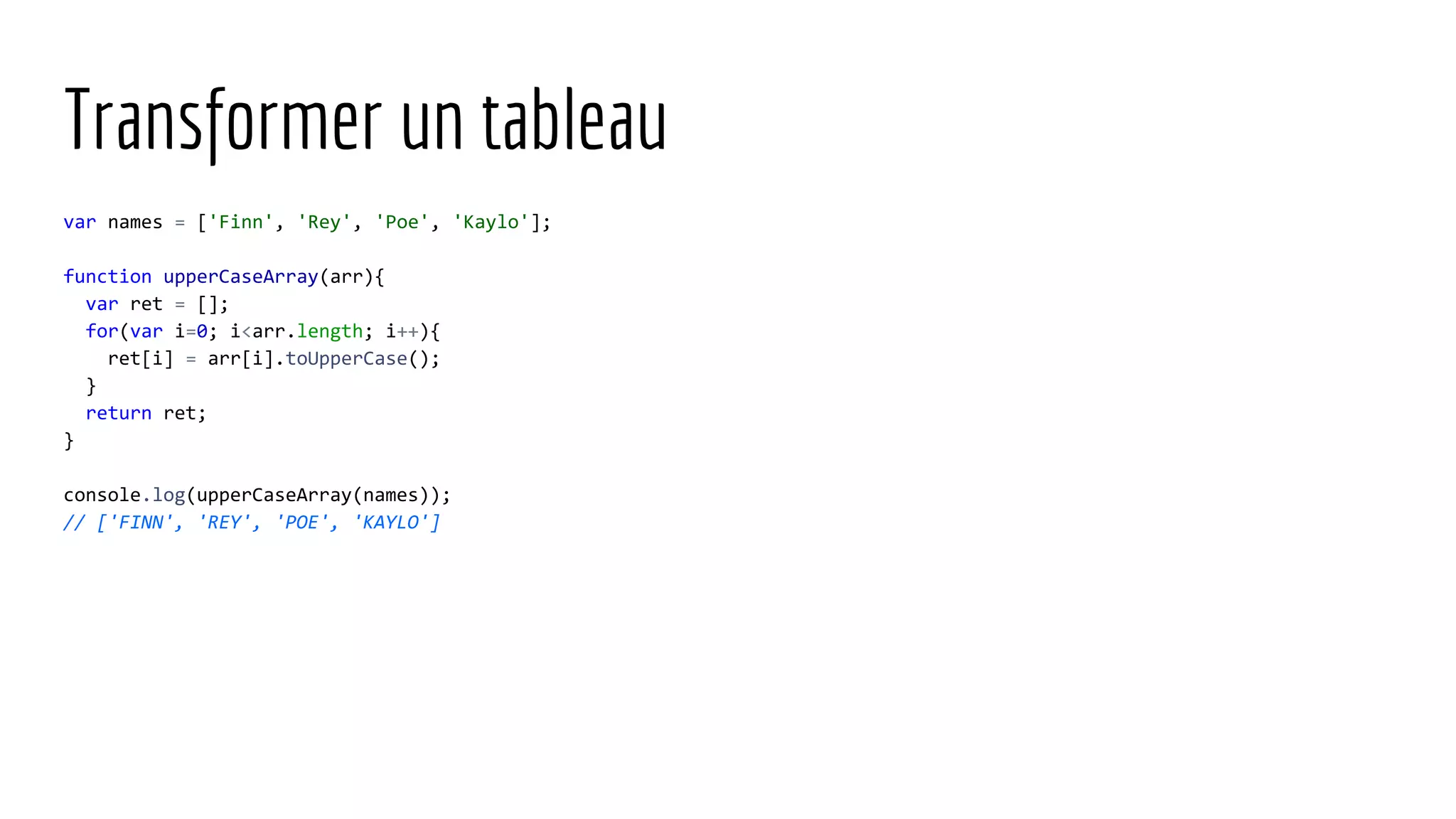 Transformer un tableau var names = ['Finn', 'Rey', 'Poe', 'Kaylo']; function upperCaseArray(arr){ var ret = []; for(var i=0; i<arr.length; i++){ ret[i] = arr[i].toUpperCase(); } return ret; } console.log(upperCaseArray(names)); // ['FINN', 'REY', 'POE', 'KAYLO'] 