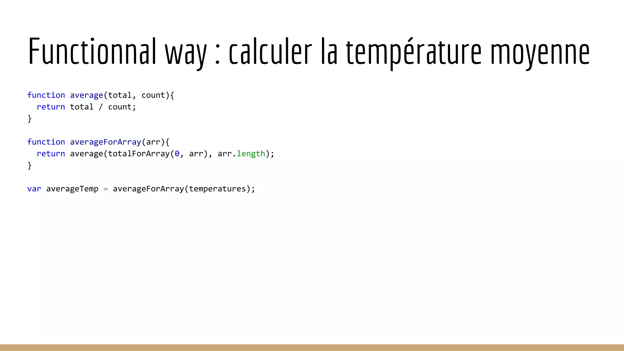 Functionnal way : calculer la température moyenne function average(total, count){ return total / count; } function averageForArray(arr){ return average(totalForArray(0, arr), arr.length); } var averageTemp = averageForArray(temperatures); 