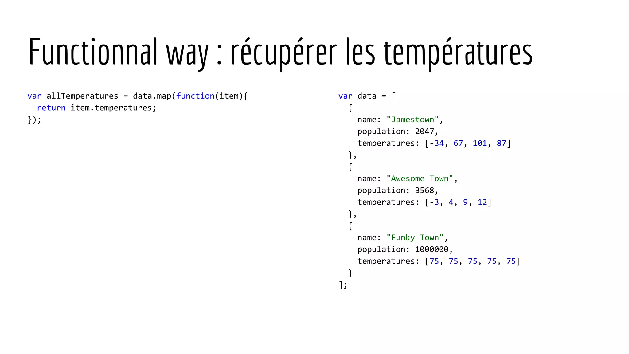Functionnal way : récupérer les températures var allTemperatures = data.map(function(item){ return item.temperatures; }); var data = [ { name: "Jamestown", population: 2047, temperatures: [-34, 67, 101, 87] }, { name: "Awesome Town", population: 3568, temperatures: [-3, 4, 9, 12] }, { name: "Funky Town", population: 1000000, temperatures: [75, 75, 75, 75, 75] } ]; 