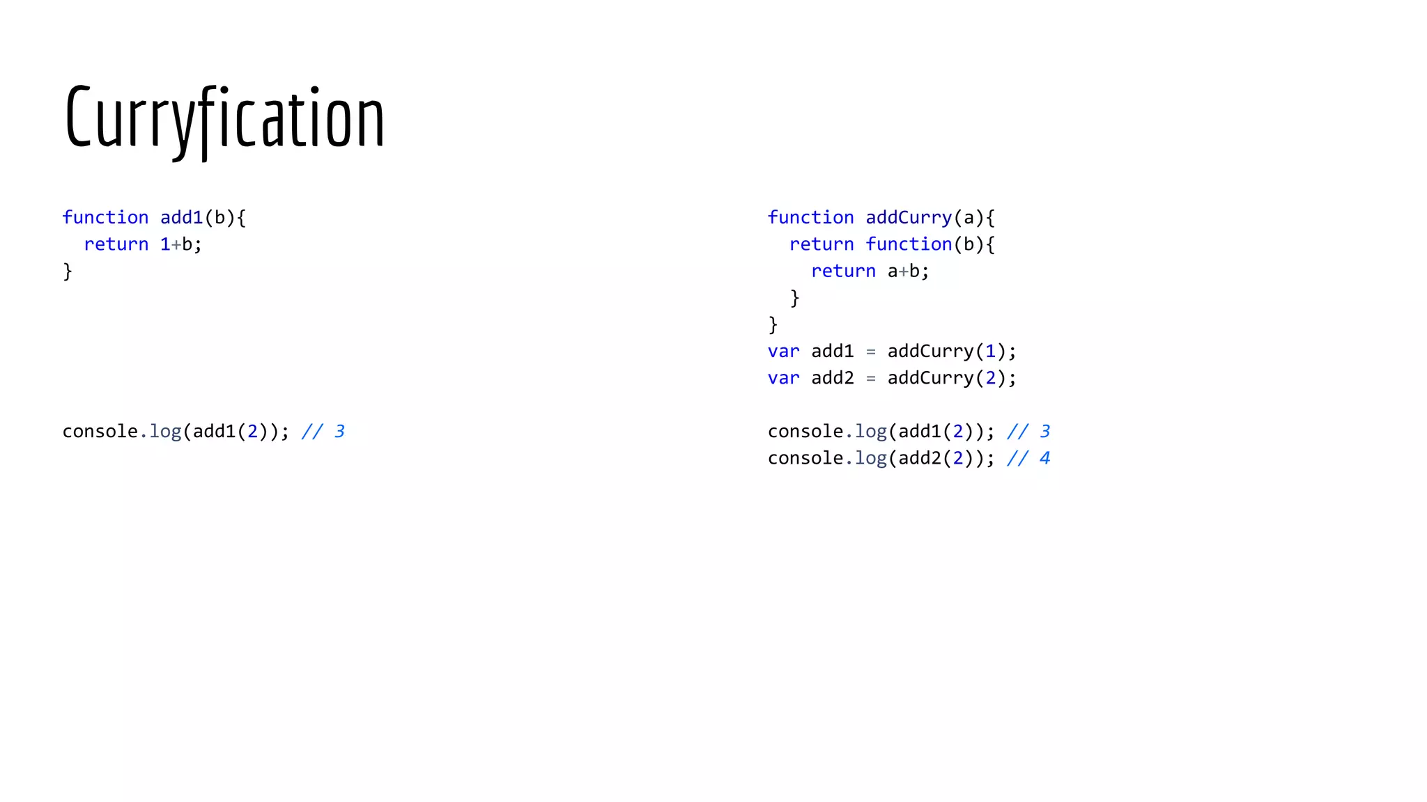 Curryfication function add1(b){ return 1+b; } console.log(add1(2)); // 3 function addCurry(a){ return function(b){ return a+b; } } var add1 = addCurry(1); var add2 = addCurry(2); console.log(add1(2)); // 3 console.log(add2(2)); // 4 