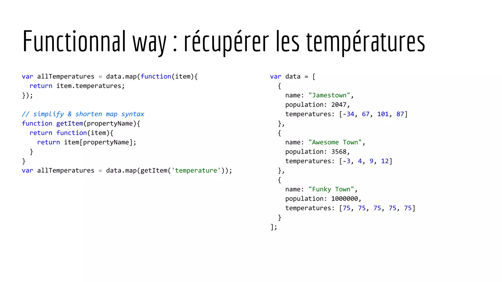 Functionnal way : récupérer les températures var allTemperatures = data.map(function(item){ return item.temperatures; }); // simplify & shorten map syntax function getItem(propertyName){ return function(item){ return item[propertyName]; } } var allTemperatures = data.map(getItem('temperature')); var data = [ { name: "Jamestown", population: 2047, temperatures: [-34, 67, 101, 87] }, { name: "Awesome Town", population: 3568, temperatures: [-3, 4, 9, 12] }, { name: "Funky Town", population: 1000000, temperatures: [75, 75, 75, 75, 75] } ]; 