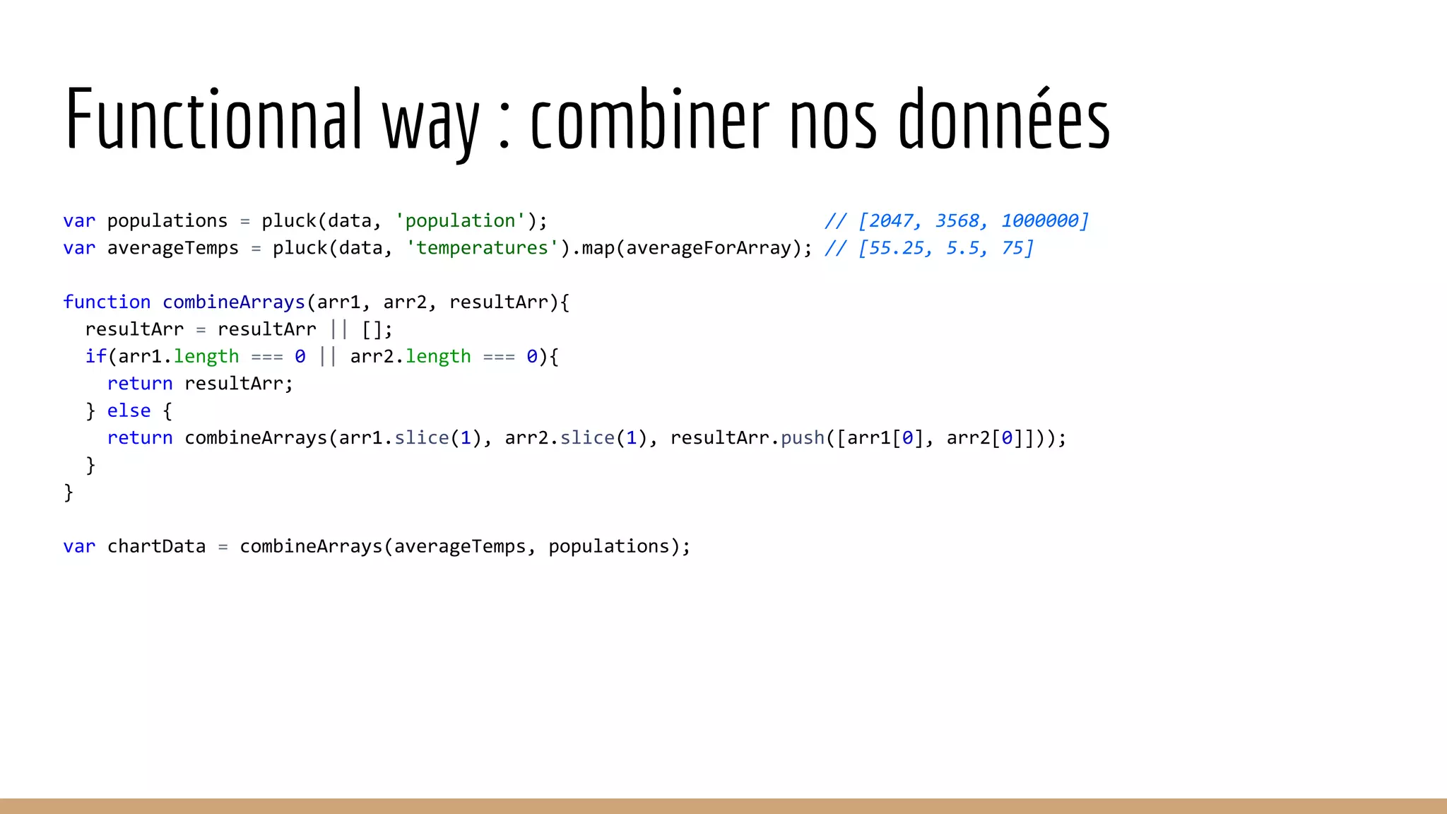 Functionnal way : combiner nos données var populations = pluck(data, 'population'); // [2047, 3568, 1000000] var averageTemps = pluck(data, 'temperatures').map(averageForArray); // [55.25, 5.5, 75] function combineArrays(arr1, arr2, resultArr){ resultArr = resultArr || []; if(arr1.length === 0 || arr2.length === 0){ return resultArr; } else { return combineArrays(arr1.slice(1), arr2.slice(1), resultArr.push([arr1[0], arr2[0]])); } } var chartData = combineArrays(averageTemps, populations); 