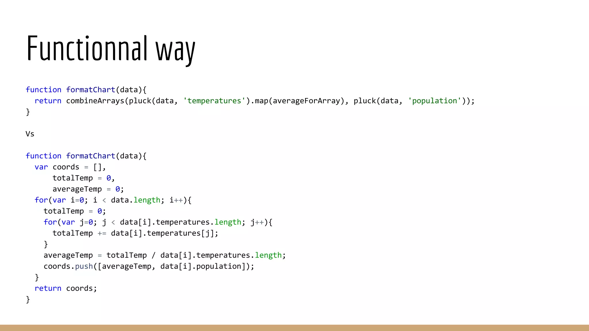 Functionnal way function formatChart(data){ return combineArrays(pluck(data, 'temperatures').map(averageForArray), pluck(data, 'population')); } Vs function formatChart(data){ var coords = [], totalTemp = 0, averageTemp = 0; for(var i=0; i < data.length; i++){ totalTemp = 0; for(var j=0; j < data[i].temperatures.length; j++){ totalTemp += data[i].temperatures[j]; } averageTemp = totalTemp / data[i].temperatures.length; coords.push([averageTemp, data[i].population]); } return coords; } 