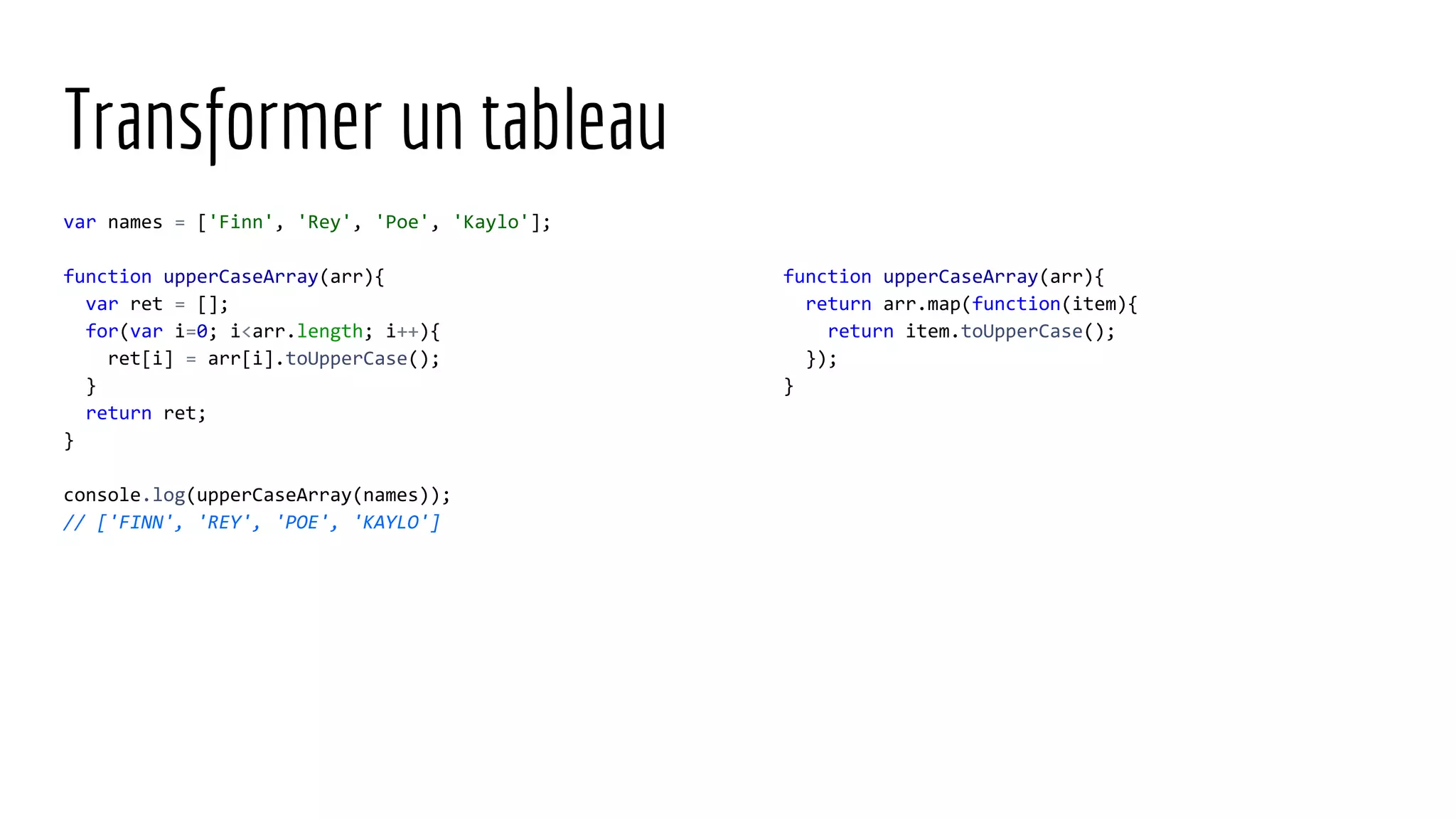 Transformer un tableau var names = ['Finn', 'Rey', 'Poe', 'Kaylo']; function upperCaseArray(arr){ var ret = []; for(var i=0; i<arr.length; i++){ ret[i] = arr[i].toUpperCase(); } return ret; } console.log(upperCaseArray(names)); // ['FINN', 'REY', 'POE', 'KAYLO'] function upperCaseArray(arr){ return arr.map(function(item){ return item.toUpperCase(); }); } 