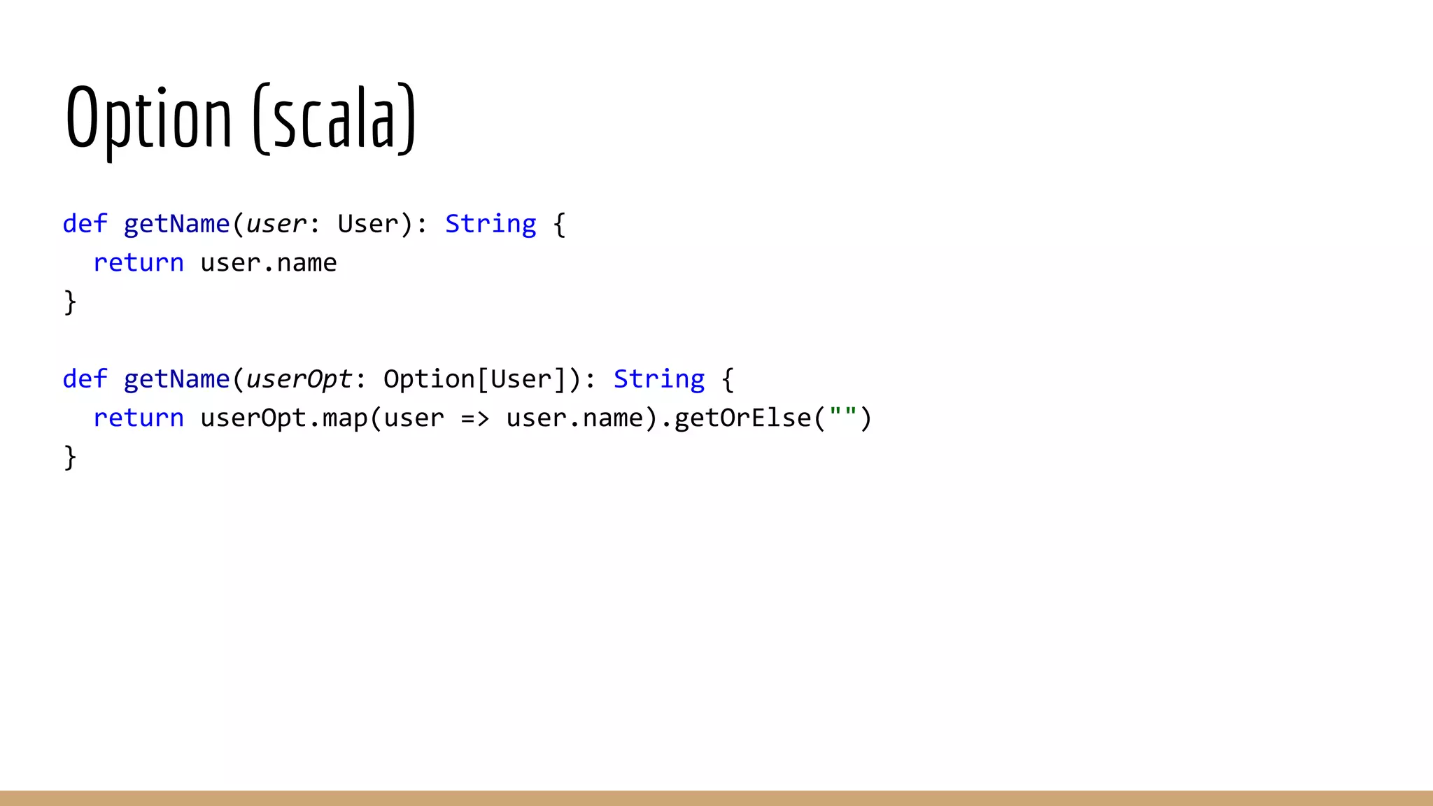 Option (scala) def getName(user: User): String { return user.name } def getName(userOpt: Option[User]): String { return userOpt.map(user => user.name).getOrElse("") } 
