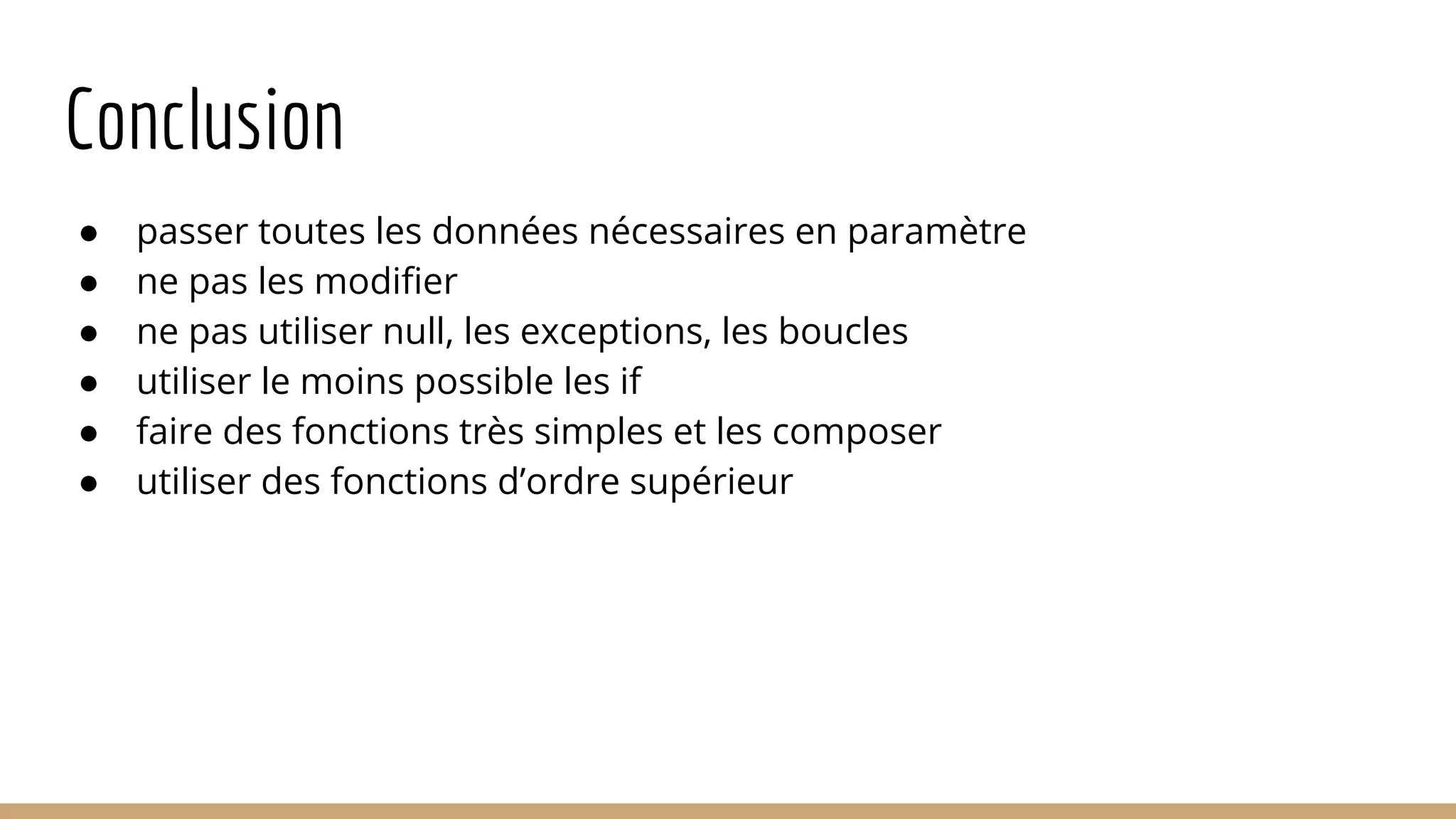 Conclusion ● passer toutes les données nécessaires en paramètre ● ne pas les modifier ● ne pas utiliser null, les exceptions, les boucles ● utiliser le moins possible les if ● faire des fonctions très simples et les composer ● utiliser des fonctions d’ordre supérieur 