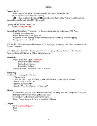 Class 3
Camera RAW
RAW files are “uncooked” or unprocessed by the camera, unlike JPG files.
“Save the Pixels” non-destructive editing.
NEF (Nikon Electronic Format), CR2 (Canon Camera Raw), DNG (Adobe Digital Negative)
Camera Raw can be used with JPG, TIFF as well.
Opening a RAW file in Camera Raw.
Go to X:DSC_0001.NEF
Camera RAW dialog box. “The negative is the score, the print is the performance.” St. Ansel
Top tools: Zoom, hand, etc.
Bottom options: size, color space, etc.
Histograms. 0-255, clipping, using the triangles or the Alt/Opt key to check clipping.
Basic panel choices and effects.
JPG and TIFF files can be opened in Camera RAW: File>Open in Camera RAW (note: you can’t do this
from the Organizer).
Group Project: Make the Giraffe photograph look reasonably good using the basic tools. Open into
Photoshop in the sRGB space at 300ppi at the native size.
Image Size
Image>Image Size Open X:levels.psd
Size in Inches (for printing)
Size in Pixels (for web)
Resolution (for both)
Resizing: Rule of Thumb-work LARGE to small.
Sharpening
Workflow for one image for Website:
1-Sharpen, then
2- Save for Print - Large (levels-large.psd, then levels-large.jpg, highest quality)
3-Resize- Image>Image Size
4-Sharpen again if needed
5-Save for Web - Small (levels-web.jpg or gif)
History
In bottom right, click on More, then choose History Tab. Drag it off the More palette to sit alone.
Ability to Undo multiple times, go back and undo
Ctrl/Cmd-Z = Undo in most computer programs
History Palette give you 20 (or up to hundreds) of Undos
Output
Open X:spot-healing.psd
-Print
-Web
10
 
