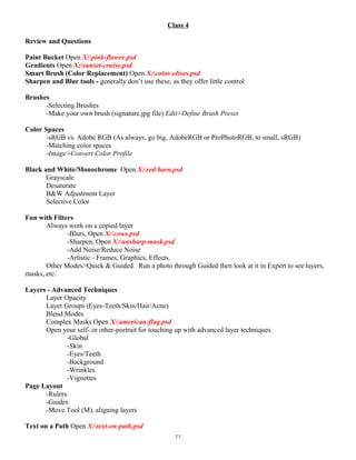 Class 4
Review and Questions
Paint Bucket Open X:pink-flower.psd
Gradients Open X:sunset-cruise.psd
Smart Brush (Color Replacement) Open X:color-olives.psd
Sharpen and Blur tools - generally don’t use these, as they offer little control
Brushes
-Selecting Brushes
-Make your own brush (signature.jpg file) Edit>Define Brush Preset
Color Spaces
-sRGB vs. Adobe RGB (As always, go big, AdobeRGB or ProPhotoRGB, to small, sRGB)
-Matching color spaces
-Image>Convert Color Profile
Black and White/Monochrome Open X:red barn.psd
Grayscale
Desaturate
B&W Adjustment Layer
Selective Color
Fun with Filters
Always work on a copied layer
-Blurs, Open X:cows.psd
-Sharpen, Open X:unsharp-mask.psd
-Add Noise/Reduce Noise
-Artistic - Frames, Graphics, Effects.
Other Modes>Quick & Guided. Run a photo through Guided then look at it in Expert to see layers,
masks, etc.
Layers - Advanced Techniques
Layer Opacity
Layer Groups (Eyes-Teeth/Skin/Hair/Acne)
Blend Modes
Complex Masks Open X:american-flag.psd
Open your self- or other-portrait for touching up with advanced layer techniques.
-Global
-Skin
-Eyes/Teeth
-Background
-Wrinkles
-Vignettes
Page Layout
-Rulers
-Guides
-Move Tool (M), aligning layers
Text on a Path Open X:text-on-path.psd
11
 