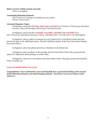 Quick overview of little used (by me) tools.
-Ruler: to straighten
Customizing Photoshop Elements
Edit>Preferences looking at everything you can control.
Window>Reset Panels
Advanced Organizer Topics
In Organizer, choose the files logs1, logs2, logs3, and logs4. Go to Enhance>Photomerge and choose
Exposure. Play with the sliders until you get a look that you like.
In Organizer, choose the files waterfall1, waterfall2, waterfall3, and waterfall4. Go to
Edit>Photomerge and choose Panorama. Choose “Add Open Files.” Go with Auto to see what happens.
In Organizer, choose a photo of someone on your Contact list (or a Facebook Friend) and in the
bottom left click on the Add People button. Then the Add Places button. In the Top Center choose People,
then choose Places.
In Organizer, select four photos and click on Slideshow in the bottom left.
In Organizer select one photo. In the top right, choose Create>Photo Prints. Play around with the
options for single print, photo package, or contact sheet.
In Organizer, select one of your photos and choose Share>Email. Then play around with Facebook,
Flickr, YouTube, etc.
Course Evaluation Before You Leave!
Congratulations! You’ve finished the course and hopefully have a good understanding of the concepts
behind Photoshop Elements and related imaging programs. Good luck to you in your future artistic
endeavors!
12
 