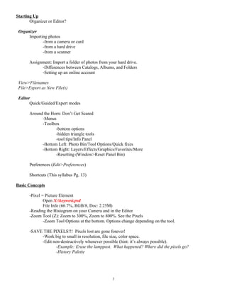 Starting Up
Organizer or Editor?
Organizer
Importing photos
-from a camera or card
-from a hard drive
-from a scanner
Assignment: Import a folder of photos from your hard drive.
-Differences between Catalogs, Albums, and Folders
-Setting up an online account
View>Filenames
File>Export as New File(s)
Editor
Quick/Guided/Expert modes
Around the Horn: Don’t Get Scared
-Menus
-Toolbox
-bottom options
-hidden triangle tools
-tool tips/Info Panel
-Bottom Left: Photo Bin/Tool Options/Quick fixes
-Bottom Right: Layers/Effects/Graphics/Favorites/More
-Resetting (Window>Reset Panel Bin)
Preferences (Edit>Preferences)
Shortcuts (This syllabus Pg. 13)
Basic Concepts
-Pixel = Picture Element
Open X:keywest.psd
File Info (66.7%, RGB/8, Doc: 2.25M)
-Reading the Histogram on your Camera and in the Editor
-Zoom Tool (Z): Zoom to 300%, Zoom to 800%. See the Pixels
-Zoom Tool Options at the bottom. Options change depending on the tool.
-SAVE THE PIXELS!!! Pixels lost are gone forever!
-Work big to small in resolution, file size, color space.
-Edit non-destructively whenever possible (hint: it’s always possible).
-Example: Erase the lamppost. What happened? Where did the pixels go?
-History Palette
3
 