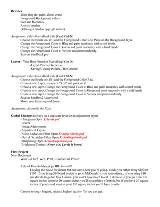 Brushes
What they do: paint, clone, erase.
Foreground/Background colors
Size and Hardness
Artistic brushes
Defining a brush (copyright notice)
Assignment: File>New>Blank File (Cmd/Ctrl-N)
Choose the Brush tool (B) and the Foreground Color Red. Paint on the Background layer.
Change the Foreground Color to Blue and paint randomly with a soft brush.
Change the Foreground Color to Green and paint randomly with a hard brush.
Change the Foreground Color to Yellow and paint randomly.
Save as Sandbox1.psd
Layers - Your Best Friend in Everything You Do
-Layers Palette Overview
-Saving/Closing Pitfalls... Be Careful!
Assignment: File>New>Blank File (Cmd/Ctrl-N)
Choose the Brush tool (B) and the Foreground Color Red.
Create a new Layer, rename it “Red” and paint on it.
Create a new layer. Change the Foreground Color to Blue and paint randomly with a hard brush.
Create a new layer. Change the Foreground Color to Green and paint randomly with a soft brush.
Create a new layer. Change the Foreground Color to Yellow and paint randomly.
Save as Sandbox2-Layers.psd
Move your layers up and down.
Assignment: Assemble the Pizza
Global Changes (always on a duplicate layer or an adjustment layer)
-Histogram Open X:levels.psd
-Levels
-Image/Adjustments
-Adjustment Layers
-Noise Reduction Filter Open X:napa-winery.psd
-Dust & Scratches Filter Open X:healing-brush.psd
-Sharpening Open X:unsharp-mask.psd
-Brightness/Contrast Never use! Levels is better!
First Project
New Document
What’s it for? Web, Print, Commercial Press?
Rule of Thumb-Always go BIG to small!
Leaving the house for dinner but not sure where you’re going, would you rather bring $100 or
$10? If you bring $100 and decide to go to McDonald’s, you have plenty... if you bring $10
and decide to go to Olive Garden, you won’t have much to eat. Likewise, if you go from 130
square inches down to 20 square inches you’ll have plenty of pixels, but if you have 20 square
inches of pixels and want to print 130 square inches you’ll have trouble.
Camera setting - biggest, juiciest, highest quality file you can get.
4
 
