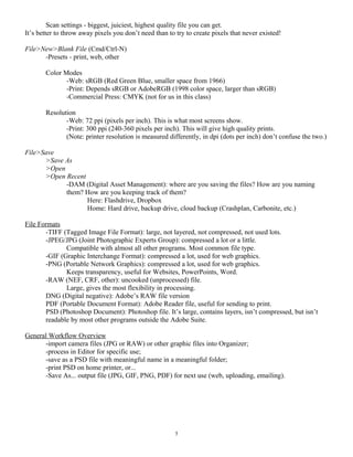 Scan settings - biggest, juiciest, highest quality file you can get.
It’s better to throw away pixels you don’t need than to try to create pixels that never existed!
File>New>Blank File (Cmd/Ctrl-N)
-Presets - print, web, other
Color Modes
-Web: sRGB (Red Green Blue, smaller space from 1966)
-Print: Depends sRGB or AdobeRGB (1998 color space, larger than sRGB)
-Commercial Press: CMYK (not for us in this class)
Resolution
-Web: 72 ppi (pixels per inch). This is what most screens show.
-Print: 300 ppi (240-360 pixels per inch). This will give high quality prints.
(Note: printer resolution is measured differently, in dpi (dots per inch) don’t confuse the two.)
File>Save
>Save As
>Open
>Open Recent
-DAM (Digital Asset Management): where are you saving the files? How are you naming
them? How are you keeping track of them?
Here: Flashdrive, Dropbox
Home: Hard drive, backup drive, cloud backup (Crashplan, Carbonite, etc.)
File Formats
-TIFF (Tagged Image File Format): large, not layered, not compressed, not used lots.
-JPEG/JPG (Joint Photographic Experts Group): compressed a lot or a little.
Compatible with almost all other programs. Most common file type.
-GIF (Graphic Interchange Format): compressed a lot, used for web graphics.
-PNG (Portable Network Graphics): compressed a lot, used for web graphics.
Keeps transparency, useful for Websites, PowerPoints, Word.
-RAW (NEF, CRF, other): uncooked (unprocessed) file.
Large, gives the most flexibility in processing.
DNG (Digital negative): Adobe’s RAW file version
PDF (Portable Document Format): Adobe Reader file, useful for sending to print.
PSD (Photoshop Document): Photoshop file. It’s large, contains layers, isn’t compressed, but isn’t
readable by most other programs outside the Adobe Suite.
General Workflow Overview
-import camera files (JPG or RAW) or other graphic files into Organizer;
-process in Editor for specific use;
-save as a PSD file with meaningful name in a meaningful folder;
-print PSD on home printer, or...
-Save As... output file (JPG, GIF, PNG, PDF) for next use (web, uploading, emailing).
5
 