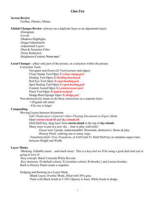 Class Two
Screen Review
Toolbar, Palettes, Menus
Global Changes Review (always on a duplicate layer or an adjustment layer)
-Histogram
-Levels
-Shadows/Highlights
-Image/Adjustments
-Adjustment Layers
-Dust & Scratches Filter
-Noise Reduction
-Brightness/Contrast Never use!
Local Changes - affect only part of the picture, or a selection within the picture.
Correction Tools
Navigator and Zoom (Z) Tool (corners and edges)
Clone Stamp Tool Open X:clone-stamp.psd
Healing Tool Open X:healing-brush.psd
Red Eye Tool Open X:spot-healing.psd
Spot Healing Tool Open X:spot-healing.psd
Content Award Open X:content-aware.psd
Patch Tool Open X:patch-tool.psd
Dodge/Burn/Sponge Open X:dodge.psd
Non-destructively means to do these corrections on a separate layer.
+ Original still intact
- File size is larger
Compositing
Moving Layers between documents
Edit>Preferences>General>Allow Floating Documents in Expert Mode
Open storm-cloud.tif and sky-clouds.tif.
Hold Shift key, drag layer from storm-cloud to the top of sky-clouds.
Many ways to put in a new sky... time to play with tools!
-Eraser tool: Upside, understandable/ Downside, destructive. Demo & play
-History Panel: undoing one or many steps
-Transform (Edit>Free Transform, or Ctrl/Cmd-T). Hold Shift key to maintain aspect ratio
between Height and Width.
Layer Masks
-Masking: Editable eraser... and much more! This is a key tool we’ll be using a great deal and you’re
going to love it!
-Key concept: Black Conceals/White Reveals
-Key shortcuts: D (default colors), X (switches colors), B (brush), [ and ] resize brushes.
Back to History Panel-create a snapshot
Dodging and Burning on a Layer Mask
-Blank Layer, Overlay Mode, filled with 50% gray.
-Paint with Black brush at 5-10% Opacity to burn, White brush to dodge.
7
 