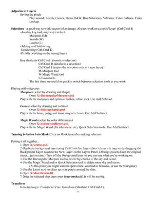 Adjustment Layers
Saving the pixels
Play around: Levels, Curves, Photo, B&W, Hue/Saturation, Vibrance, Color Balance, Color
Lookup.
Selections - a good way to work on part of an image. Always work on a copied layer! (Ctrl/Cmd-J)
-Another key tool, may ways to do it.
Marquees (M)
Wands (W)
Lassos (L)
-Adding and Subtracting
-Deselecting (Ctrl/Cmd-D)
-Pitfalls (working on the wrong layer)
Key shortcuts-Ctrl/Cmd I (inverts a selection)
Ctrl/Cmd D (deselects a selection)
Ctrl/Cmd J (copies the selection only to a new layer)
M-Marquee tool
W-Magic Wand tool
L-Lasso tools
The last three are useful to quickly switch between selection tools as you work
Playing with selections
Marquees (select by drawing and shape)
Open X:RectangularMarquee.psd
Play with the marquees and options (feather, refine, etc). Use Add/Subtract.
Lassos (select by drawing and contrast
Open X:holding-hands.psd
Play with the lasso, polygonal lasso, magnetic lasso. Use Add/Subtract.
Magic Wands (select by color differences)
Open X:yellow-sunflower.psd
Play with the Magic Wand (fix tolerances, etc), Quick Selection tools. Use Add/Subtract.
Turning Selection Into Mask Click on Mask icon after making selection
Putting it all together...
1-Open X:cruise.psd.
2-Duplicate background layer using Ctrl/Cmd-J or Layer>New>Layer via copy or by dragging the
Background Layer down to the New Layer on the Layers Panel. (Always good to keep the original
intact... just in case.) Turn off the Background layer so you can see what you’re working on.
3-Use the Rectangular Marquee tool to delete big chunks of the sky and ocean.
4-Use the Magic Wand and/or Quick Selection tool to delete more sky and ocean.
(At this point you might want to open a new, zoomed in Window, or use the Navigator)
5-Use the Lasso tools to clean up stray pixels around the ship.
6-Open X:desertrocks.tif
7-Drag the selected ship layer onto desertrocks.tif. It will be too big.
Transform
8-Go to Image>Transform>Free Transform (Shortcut: Ctrl/Cmd-T).
8
 