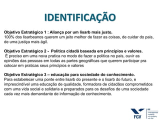 IDENTIFICAÇÃO
Objetivo Estratégico 1 : Aliança por um lisarb mais justo.
100% dos lisarbeanos querem um jeito melhor de fazer as coisas, de cuidar do pais,
de uma justiça mais ágil.
Objetivo Estratégico 2 - Politica cidadã baseada em princípios e valores.
É preciso em uma nova pratica no modo de fazer a politica no pais, ouvir as
opiniões das pessoas em todas as partes geográficas que querem participar pra
colocar em praticas seus princípios e valores
Objetivo Estratégico 3 – educação para sociedade do conhecimento.
Para estabelecer uma ponte entre lisarb do presente e o lisarb do futuro, e
imprescindível uma educação de qualidade, formadora de cidadãos comprometidos
com uma vida social e solidaria e preparados para os desafios de uma sociedade
cada vez mais demandante de informação de conhecimento.
 