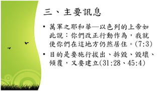 三、主要訊息
• 萬軍之耶和華─以色列的上帝如
此說：你們改正行動作為，我就
使你們在這地方仍然居住。(7:3)
• 目的是要施行拔出、拆毀、毀壞、
傾覆，又要建立(31:28、45:4)
 
