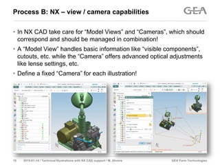 GEA Farm Technologies10 2015-01-14 / Technical Illustrations with NX CAD support / M. Ahrens
Process B: NX – view / camera capabilities
• In NX CAD take care for “Model Views” and “Cameras”, which should
correspond and should be managed in combination!
• A “Model View” handles basic information like “visible components”,
cutouts, etc. while the “Camera” offers advanced optical adjustments
like lense settings, etc.
• Define a fixed “Camera” for each illustration!
 