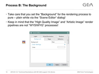 GEA Farm Technologies15 2015-01-14 / Technical Illustrations with NX CAD support / M. Ahrens
Process B: The Background
• Take care that you set the “Background” for the rendering process to
pure – plain white via the “Scene Editor“ dialog!
• Keep in mind that the “High Quality Image” and “Artistic Image” render
pipelines are not “WYSIWYG” processes!
 