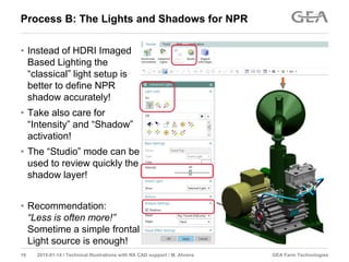 GEA Farm Technologies16 2015-01-14 / Technical Illustrations with NX CAD support / M. Ahrens
Process B: The Lights and Shadows for NPR
• Instead of HDRI Imaged
Based Lighting the
“classical” light setup is
better to define NPR
shadow accurately!
• Take also care for
“Intensity” and “Shadow”
activation!
• The “Studio” mode can be
used to review quickly the
shadow layer!
• Recommendation:
“Less is often more!”
Sometime a simple frontal
Light source is enough!
 
