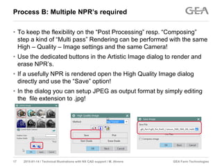 GEA Farm Technologies17 2015-01-14 / Technical Illustrations with NX CAD support / M. Ahrens
Process B: Multiple NPR’s required
• To keep the flexibility on the “Post Processing” resp. “Composing”
step a kind of “Multi pass” Rendering can be performed with the same
High – Quality – Image settings and the same Camera!
• Use the dedicated buttons in the Artistic Image dialog to render and
erase NPR’s.
• If a usefully NPR is rendered open the High Quality Image dialog
directly and use the “Save” option!
• In the dialog you can setup JPEG as output format by simply editing
the file extension to .jpg!
 