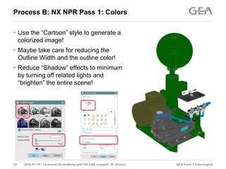 GEA Farm Technologies20 2015-01-14 / Technical Illustrations with NX CAD support / M. Ahrens
Process B: NX NPR Pass 1: Colors
• Use the “Cartoon” style to generate a
colorized image!
• Maybe take care for reducing the
Outline Width and the outline color!
• Reduce “Shadow” effects to minimum
by turning off related lights and
“brighten” the entire scene!
 