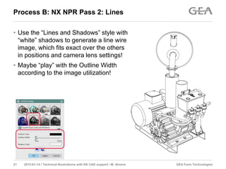 GEA Farm Technologies21 2015-01-14 / Technical Illustrations with NX CAD support / M. Ahrens
Process B: NX NPR Pass 2: Lines
• Use the “Lines and Shadows” style with
“white” shadows to generate a line wire
image, which fits exact over the others
in positions and camera lens settings!
• Maybe “play” with the Outline Width
according to the image utilization!
 
