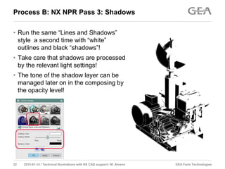 GEA Farm Technologies22 2015-01-14 / Technical Illustrations with NX CAD support / M. Ahrens
Process B: NX NPR Pass 3: Shadows
• Run the same “Lines and Shadows”
style a second time with “white”
outlines and black “shadows”!
• Take care that shadows are processed
by the relevant light settings!
• The tone of the shadow layer can be
managed later on in the composing by
the opacity level!
 